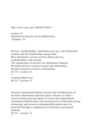 http://www.csun.edu/~dn58412/IS531
Lecture 12
Information Security and Confidentiality
(Chapter 12)
Privacy, confidentiality, information privacy, and information
security and the relationships among them.
How information system security affects privacy,
confidentiality, and security.
The significance of security for information integrity
Potential threats to system security and information.
Security measures to protect information
IS 531 : Lecture 12
*
Learning Objectives
IS 531 : Lecture 12
Security ConcernInformation security and confidentiality of
personal information represent major concerns in today’s
society amidst growing reports of stolen and compromised
information.Globalization and increased use of internetEvolving
technology and intrusion techniquesInformation must be
protected through a combination of electronic and manual
methods
IS 531 : Lecture 12
*
 