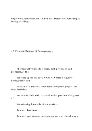http://www.feministes.net - A Feminist Defense of Pornography
Wendy McElroy
- A Feminist Defense of Pornography -
"Pornography benefits women, both personally and
politically." This
sentence opens my book XXX: A Woman's Right to
Pornography, and it
constitutes a more extreme defense of pornography than
most feminists
are comfortable with. I arrived at this position after years
of
interviewing hundreds of sex workers.
Feminist Positions
Feminist positions on pornography currently break down
 