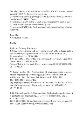 See also: Bacteria (/content/bacteria/068100); Cement (/content/
cement/118400); Engineering geology
(/content/engineering­geology/234000); Foundations (/content/f
oundations/270400); Grout
(/content/grout/301600); Microbiology (/content/microbiology/4
22200); Sand (/content/sand/600600); Soil
(/content/soil/631500); Soil mechanics (/content/soil-mechanics
/631900)
Jian Chu
Volodymyr Ivanov
Jia He
Links to Primary Literature
J. Chu, V. Stabnikov, and V. Ivanov, Microbially induced calciu
m carbonate precipitation on surface or in the bulk of soil,
Geomicrobiol. J., 29(6):544–
549, 2012 DOI: https://doi-org.ezproxy2.library.drexel.edu/10.1
080/01490451.2011.592929
(https://doi-org.ezproxy2.library.drexel.edu/10.1080/01490451.
2011.592929)
V. Ivanov and J. Chu, Applications of microorganisms to geotec
hnical engineering for bioclogging and biocementation of
soil in situ, Rev. Environ. Sci. Biotechnol., 7(2):139–
153, 2008 DOI: https://doi-
org.ezproxy2.library.drexel.edu/10.1007/s11157-007-9126-3 (ht
tps://doi-org.ezproxy2.library.drexel.edu/10.1007/s11157-
007-9126-3)
J. K. Mitchell and J. C. Santamarina, Biological considerations i
n geotechnical engineering, J. Geotech. Geoenviron. Eng.,
131(10):1222–
1233, 2005 DOI: https://doi-org.ezproxy2.library.drexel.edu/10.
1061/(ASCE)1090-0241(2005)131:10(1222)
 