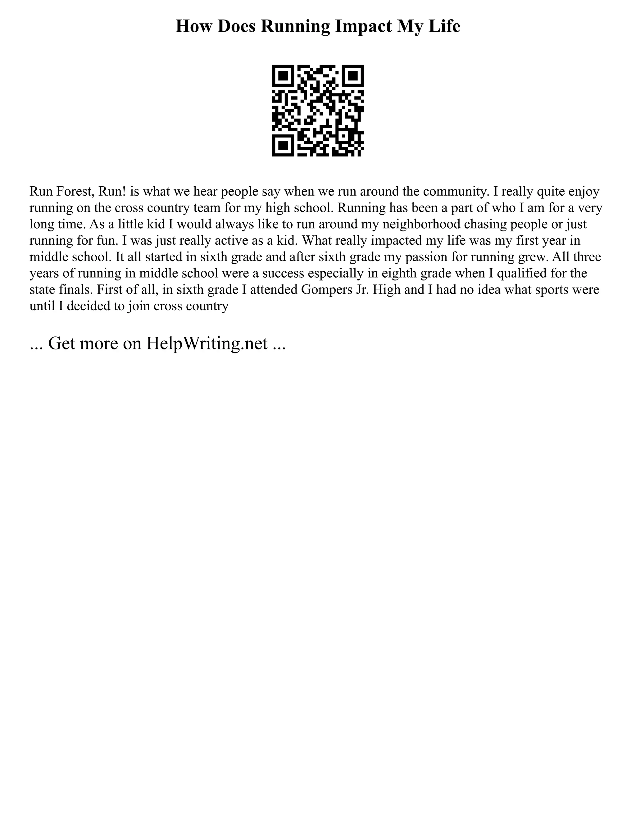 How Does Running Impact My Life
Run Forest, Run! is what we hear people say when we run around the community. I really quite enjoy
running on the cross country team for my high school. Running has been a part of who I am for a very
long time. As a little kid I would always like to run around my neighborhood chasing people or just
running for fun. I was just really active as a kid. What really impacted my life was my first year in
middle school. It all started in sixth grade and after sixth grade my passion for running grew. All three
years of running in middle school were a success especially in eighth grade when I qualified for the
state finals. First of all, in sixth grade I attended Gompers Jr. High and I had no idea what sports were
until I decided to join cross country
... Get more on HelpWriting.net ...
 