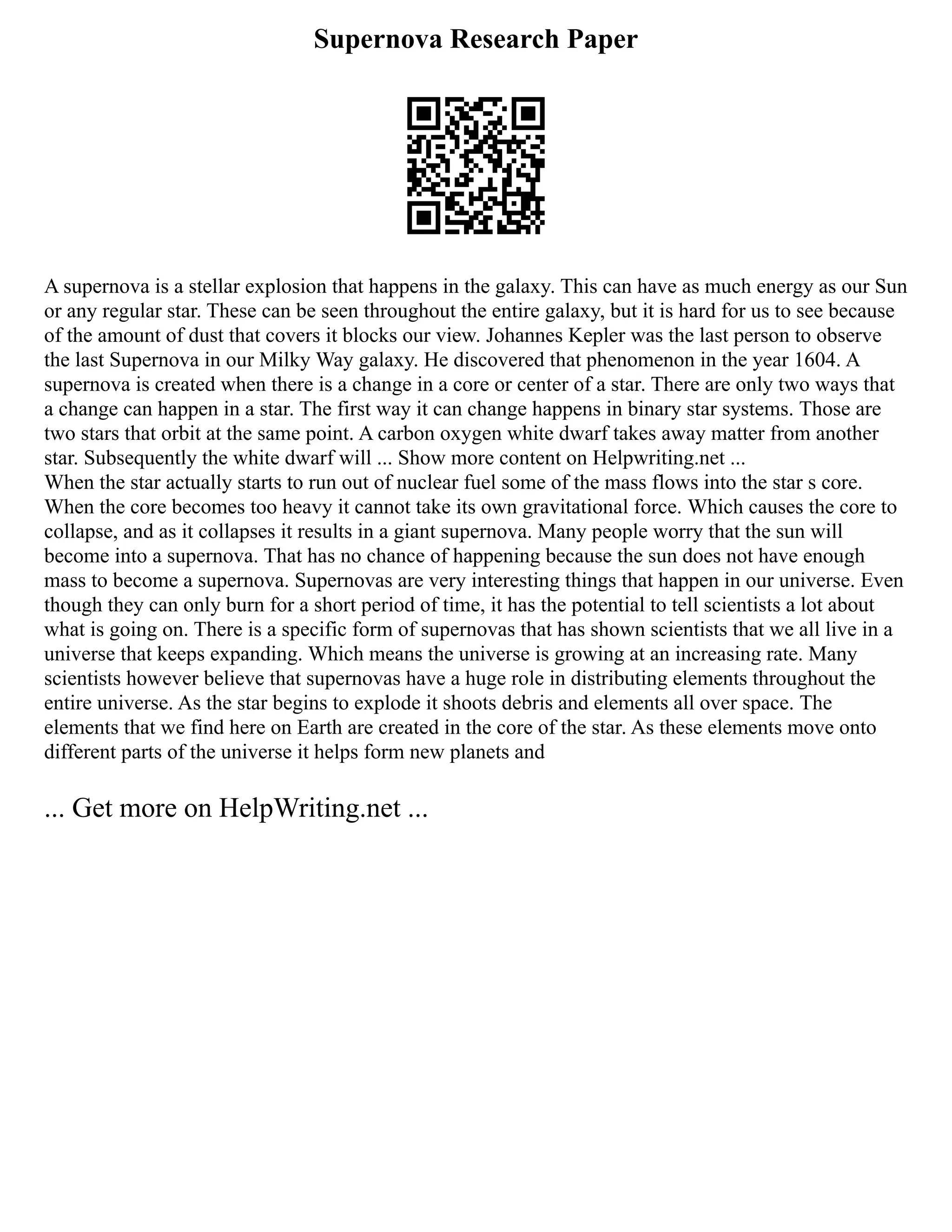 Supernova Research Paper
A supernova is a stellar explosion that happens in the galaxy. This can have as much energy as our Sun
or any regular star. These can be seen throughout the entire galaxy, but it is hard for us to see because
of the amount of dust that covers it blocks our view. Johannes Kepler was the last person to observe
the last Supernova in our Milky Way galaxy. He discovered that phenomenon in the year 1604. A
supernova is created when there is a change in a core or center of a star. There are only two ways that
a change can happen in a star. The first way it can change happens in binary star systems. Those are
two stars that orbit at the same point. A carbon oxygen white dwarf takes away matter from another
star. Subsequently the white dwarf will ... Show more content on Helpwriting.net ...
When the star actually starts to run out of nuclear fuel some of the mass flows into the star s core.
When the core becomes too heavy it cannot take its own gravitational force. Which causes the core to
collapse, and as it collapses it results in a giant supernova. Many people worry that the sun will
become into a supernova. That has no chance of happening because the sun does not have enough
mass to become a supernova. Supernovas are very interesting things that happen in our universe. Even
though they can only burn for a short period of time, it has the potential to tell scientists a lot about
what is going on. There is a specific form of supernovas that has shown scientists that we all live in a
universe that keeps expanding. Which means the universe is growing at an increasing rate. Many
scientists however believe that supernovas have a huge role in distributing elements throughout the
entire universe. As the star begins to explode it shoots debris and elements all over space. The
elements that we find here on Earth are created in the core of the star. As these elements move onto
different parts of the universe it helps form new planets and
... Get more on HelpWriting.net ...
 