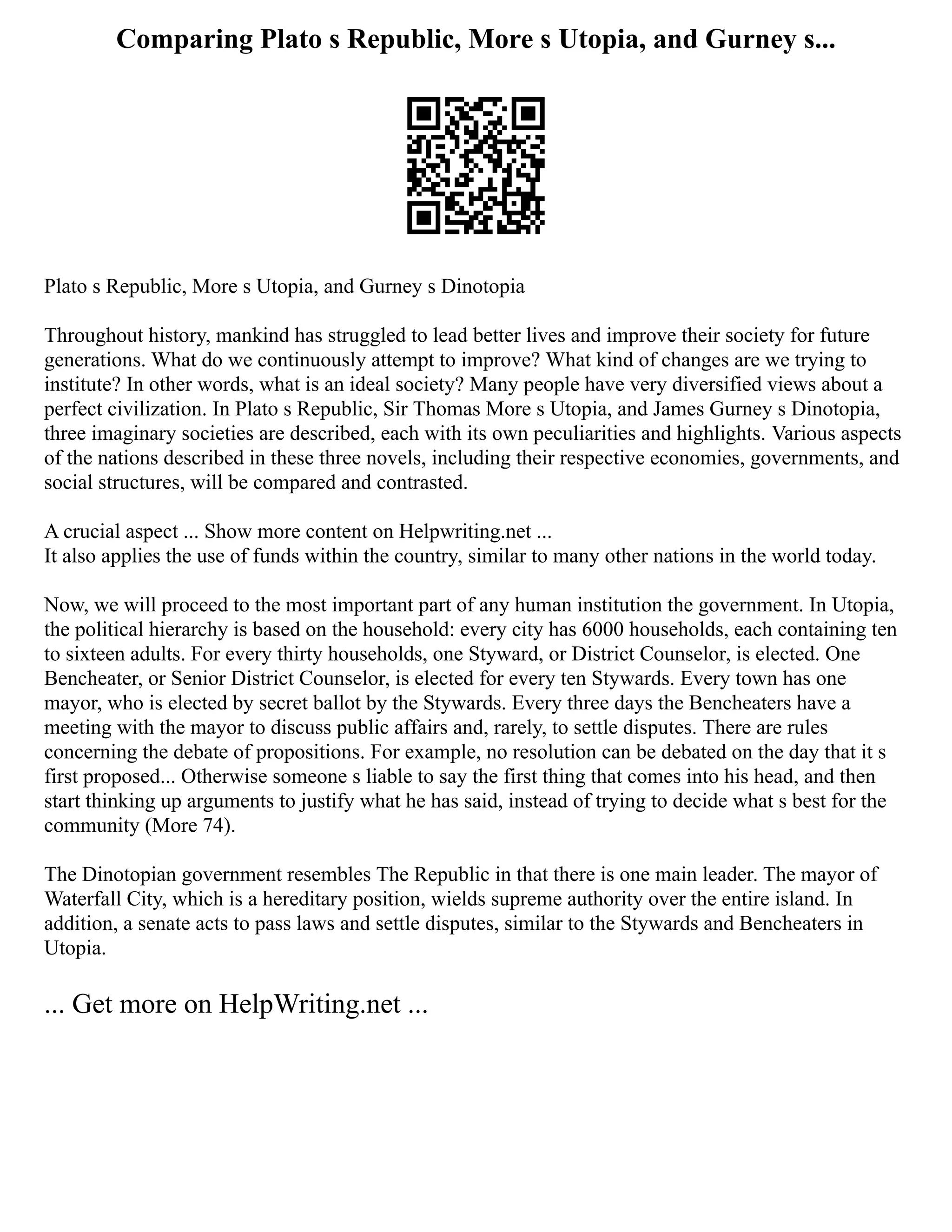 Comparing Plato s Republic, More s Utopia, and Gurney s...
Plato s Republic, More s Utopia, and Gurney s Dinotopia
Throughout history, mankind has struggled to lead better lives and improve their society for future
generations. What do we continuously attempt to improve? What kind of changes are we trying to
institute? In other words, what is an ideal society? Many people have very diversified views about a
perfect civilization. In Plato s Republic, Sir Thomas More s Utopia, and James Gurney s Dinotopia,
three imaginary societies are described, each with its own peculiarities and highlights. Various aspects
of the nations described in these three novels, including their respective economies, governments, and
social structures, will be compared and contrasted.
A crucial aspect ... Show more content on Helpwriting.net ...
It also applies the use of funds within the country, similar to many other nations in the world today.
Now, we will proceed to the most important part of any human institution the government. In Utopia,
the political hierarchy is based on the household: every city has 6000 households, each containing ten
to sixteen adults. For every thirty households, one Styward, or District Counselor, is elected. One
Bencheater, or Senior District Counselor, is elected for every ten Stywards. Every town has one
mayor, who is elected by secret ballot by the Stywards. Every three days the Bencheaters have a
meeting with the mayor to discuss public affairs and, rarely, to settle disputes. There are rules
concerning the debate of propositions. For example, no resolution can be debated on the day that it s
first proposed... Otherwise someone s liable to say the first thing that comes into his head, and then
start thinking up arguments to justify what he has said, instead of trying to decide what s best for the
community (More 74).
The Dinotopian government resembles The Republic in that there is one main leader. The mayor of
Waterfall City, which is a hereditary position, wields supreme authority over the entire island. In
addition, a senate acts to pass laws and settle disputes, similar to the Stywards and Bencheaters in
Utopia.
... Get more on HelpWriting.net ...
 