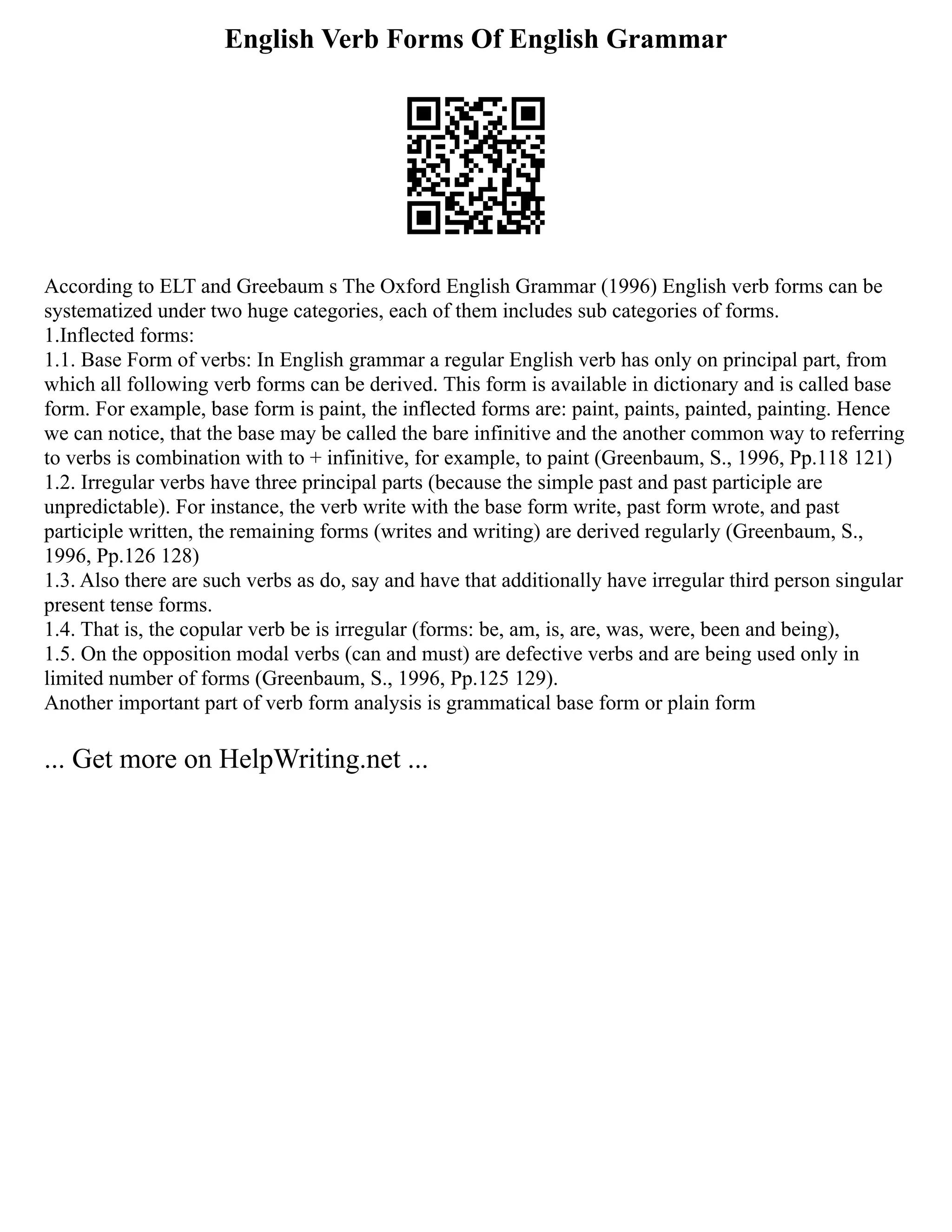 English Verb Forms Of English Grammar
According to ELT and Greebaum s The Oxford English Grammar (1996) English verb forms can be
systematized under two huge categories, each of them includes sub categories of forms.
1.Inflected forms:
1.1. Base Form of verbs: In English grammar a regular English verb has only on principal part, from
which all following verb forms can be derived. This form is available in dictionary and is called base
form. For example, base form is paint, the inflected forms are: paint, paints, painted, painting. Hence
we can notice, that the base may be called the bare infinitive and the another common way to referring
to verbs is combination with to + infinitive, for example, to paint (Greenbaum, S., 1996, Pp.118 121)
1.2. Irregular verbs have three principal parts (because the simple past and past participle are
unpredictable). For instance, the verb write with the base form write, past form wrote, and past
participle written, the remaining forms (writes and writing) are derived regularly (Greenbaum, S.,
1996, Pp.126 128)
1.3. Also there are such verbs as do, say and have that additionally have irregular third person singular
present tense forms.
1.4. That is, the copular verb be is irregular (forms: be, am, is, are, was, were, been and being),
1.5. On the opposition modal verbs (can and must) are defective verbs and are being used only in
limited number of forms (Greenbaum, S., 1996, Pp.125 129).
Another important part of verb form analysis is grammatical base form or plain form
... Get more on HelpWriting.net ...
 