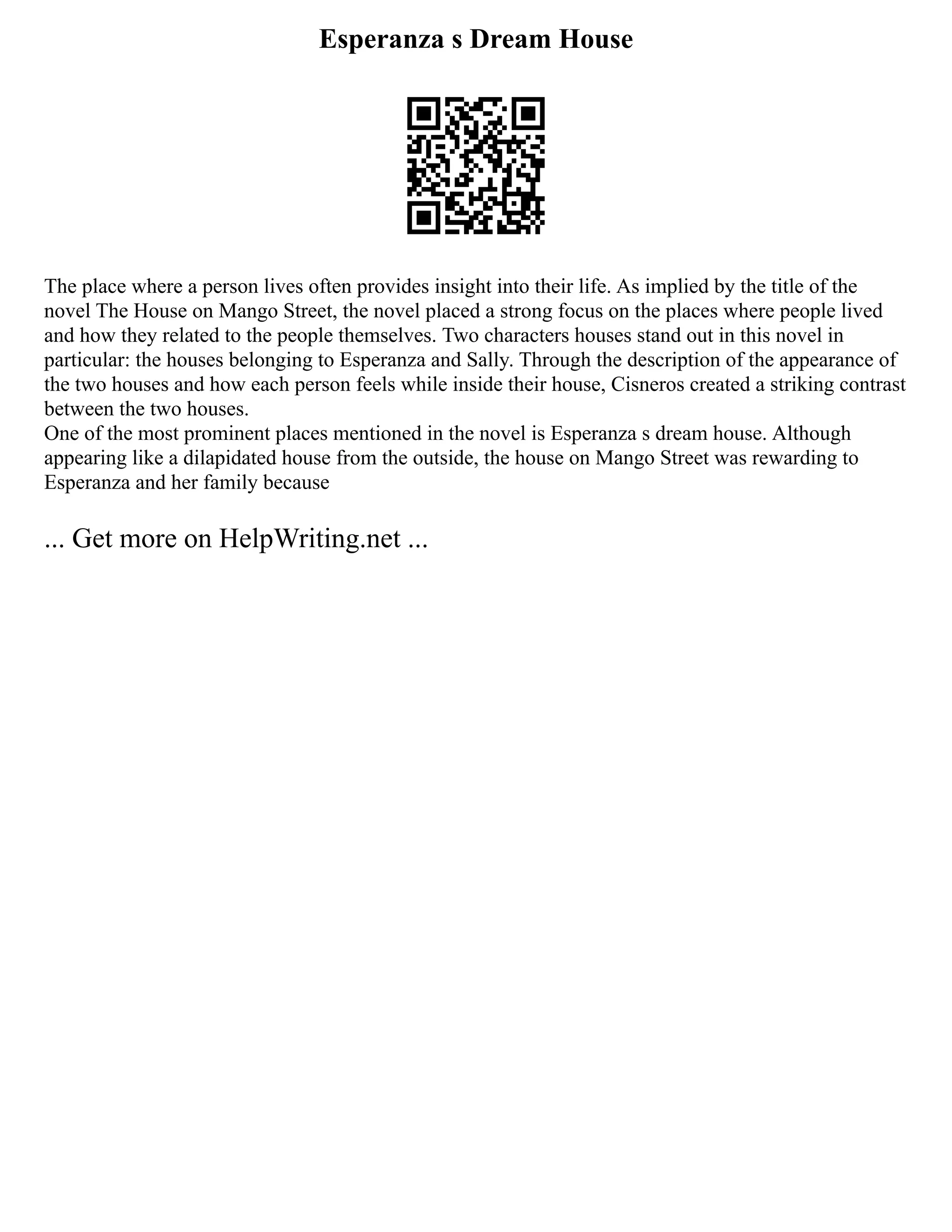 Esperanza s Dream House
The place where a person lives often provides insight into their life. As implied by the title of the
novel The House on Mango Street, the novel placed a strong focus on the places where people lived
and how they related to the people themselves. Two characters houses stand out in this novel in
particular: the houses belonging to Esperanza and Sally. Through the description of the appearance of
the two houses and how each person feels while inside their house, Cisneros created a striking contrast
between the two houses.
One of the most prominent places mentioned in the novel is Esperanza s dream house. Although
appearing like a dilapidated house from the outside, the house on Mango Street was rewarding to
Esperanza and her family because
... Get more on HelpWriting.net ...
 
