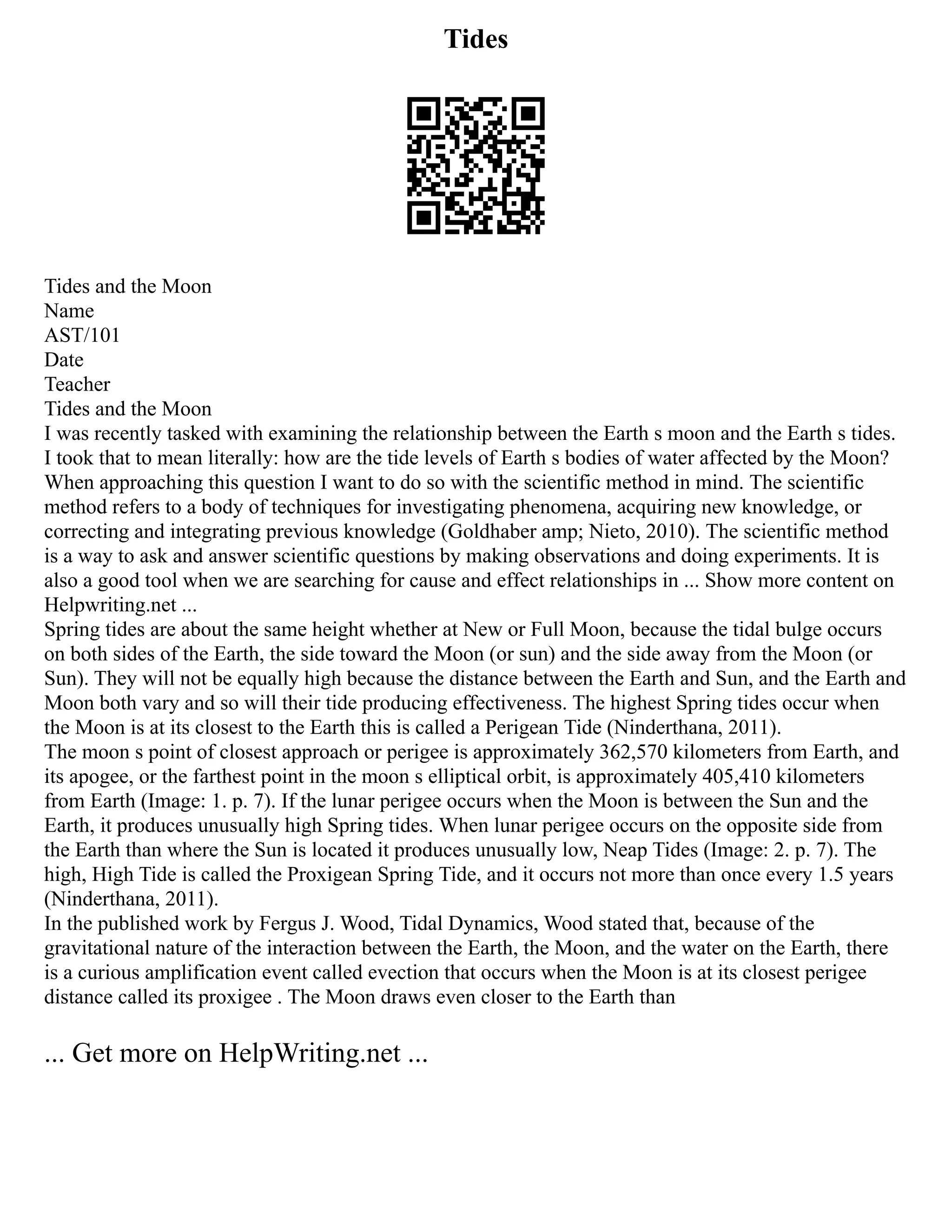 Tides
Tides and the Moon
Name
AST/101
Date
Teacher
Tides and the Moon
I was recently tasked with examining the relationship between the Earth s moon and the Earth s tides.
I took that to mean literally: how are the tide levels of Earth s bodies of water affected by the Moon?
When approaching this question I want to do so with the scientific method in mind. The scientific
method refers to a body of techniques for investigating phenomena, acquiring new knowledge, or
correcting and integrating previous knowledge (Goldhaber amp; Nieto, 2010). The scientific method
is a way to ask and answer scientific questions by making observations and doing experiments. It is
also a good tool when we are searching for cause and effect relationships in ... Show more content on
Helpwriting.net ...
Spring tides are about the same height whether at New or Full Moon, because the tidal bulge occurs
on both sides of the Earth, the side toward the Moon (or sun) and the side away from the Moon (or
Sun). They will not be equally high because the distance between the Earth and Sun, and the Earth and
Moon both vary and so will their tide producing effectiveness. The highest Spring tides occur when
the Moon is at its closest to the Earth this is called a Perigean Tide (Ninderthana, 2011).
The moon s point of closest approach or perigee is approximately 362,570 kilometers from Earth, and
its apogee, or the farthest point in the moon s elliptical orbit, is approximately 405,410 kilometers
from Earth (Image: 1. p. 7). If the lunar perigee occurs when the Moon is between the Sun and the
Earth, it produces unusually high Spring tides. When lunar perigee occurs on the opposite side from
the Earth than where the Sun is located it produces unusually low, Neap Tides (Image: 2. p. 7). The
high, High Tide is called the Proxigean Spring Tide, and it occurs not more than once every 1.5 years
(Ninderthana, 2011).
In the published work by Fergus J. Wood, Tidal Dynamics, Wood stated that, because of the
gravitational nature of the interaction between the Earth, the Moon, and the water on the Earth, there
is a curious amplification event called evection that occurs when the Moon is at its closest perigee
distance called its proxigee . The Moon draws even closer to the Earth than
... Get more on HelpWriting.net ...
 