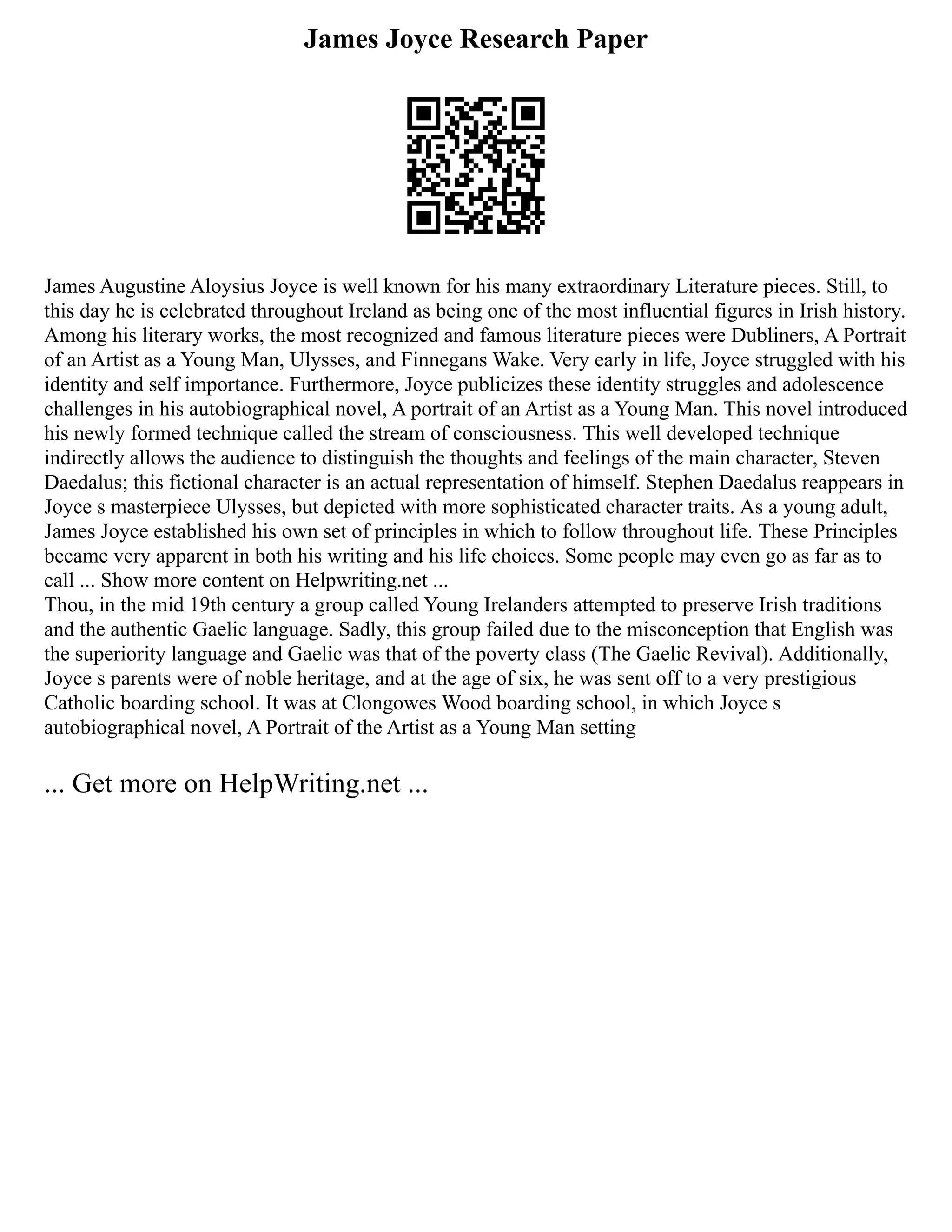 James Joyce Research Paper
James Augustine Aloysius Joyce is well known for his many extraordinary Literature pieces. Still, to
this day he is celebrated throughout Ireland as being one of the most influential figures in Irish history.
Among his literary works, the most recognized and famous literature pieces were Dubliners, A Portrait
of an Artist as a Young Man, Ulysses, and Finnegans Wake. Very early in life, Joyce struggled with his
identity and self importance. Furthermore, Joyce publicizes these identity struggles and adolescence
challenges in his autobiographical novel, A portrait of an Artist as a Young Man. This novel introduced
his newly formed technique called the stream of consciousness. This well developed technique
indirectly allows the audience to distinguish the thoughts and feelings of the main character, Steven
Daedalus; this fictional character is an actual representation of himself. Stephen Daedalus reappears in
Joyce s masterpiece Ulysses, but depicted with more sophisticated character traits. As a young adult,
James Joyce established his own set of principles in which to follow throughout life. These Principles
became very apparent in both his writing and his life choices. Some people may even go as far as to
call ... Show more content on Helpwriting.net ...
Thou, in the mid 19th century a group called Young Irelanders attempted to preserve Irish traditions
and the authentic Gaelic language. Sadly, this group failed due to the misconception that English was
the superiority language and Gaelic was that of the poverty class (The Gaelic Revival). Additionally,
Joyce s parents were of noble heritage, and at the age of six, he was sent off to a very prestigious
Catholic boarding school. It was at Clongowes Wood boarding school, in which Joyce s
autobiographical novel, A Portrait of the Artist as a Young Man setting
... Get more on HelpWriting.net ...
 