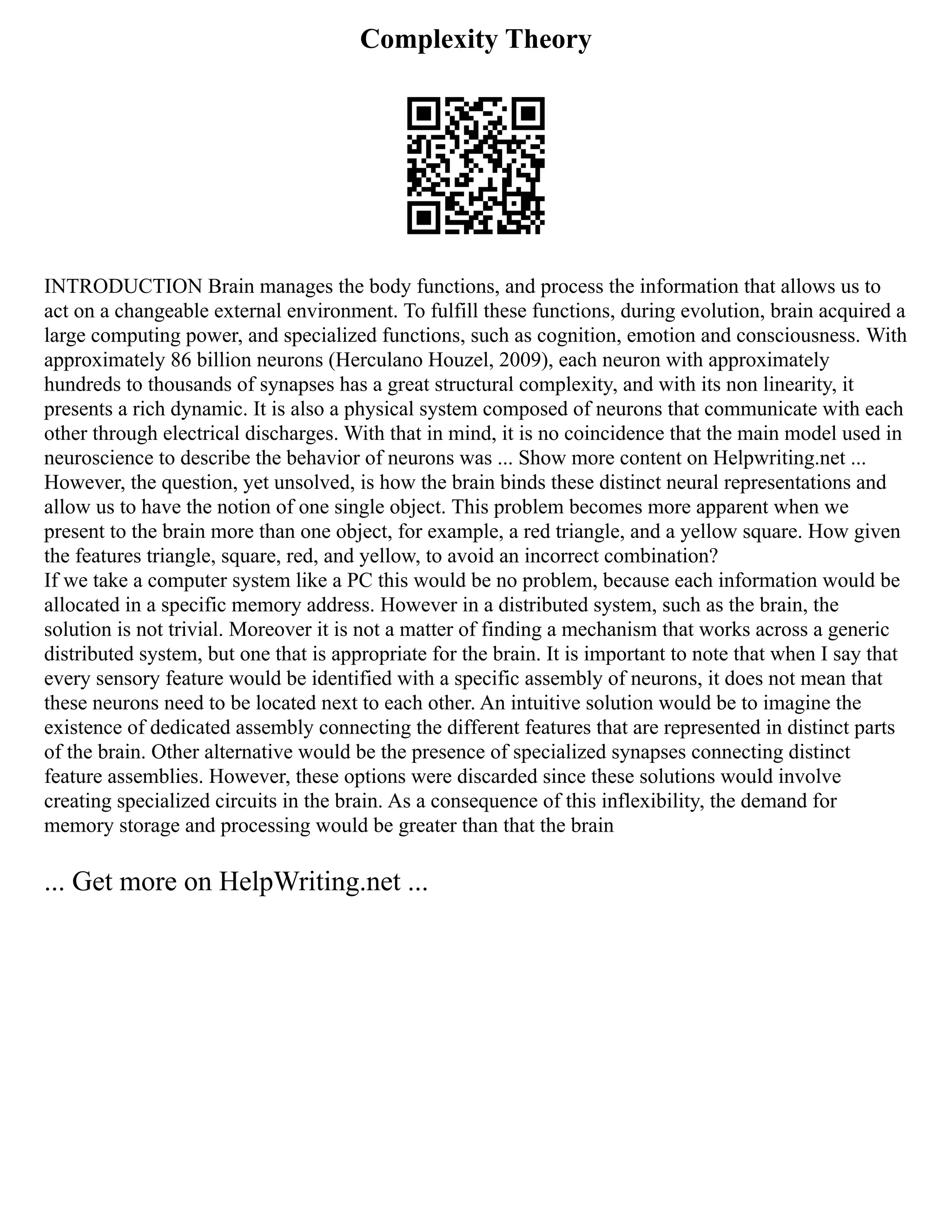 Complexity Theory
INTRODUCTION Brain manages the body functions, and process the information that allows us to
act on a changeable external environment. To fulfill these functions, during evolution, brain acquired a
large computing power, and specialized functions, such as cognition, emotion and consciousness. With
approximately 86 billion neurons (Herculano Houzel, 2009), each neuron with approximately
hundreds to thousands of synapses has a great structural complexity, and with its non linearity, it
presents a rich dynamic. It is also a physical system composed of neurons that communicate with each
other through electrical discharges. With that in mind, it is no coincidence that the main model used in
neuroscience to describe the behavior of neurons was ... Show more content on Helpwriting.net ...
However, the question, yet unsolved, is how the brain binds these distinct neural representations and
allow us to have the notion of one single object. This problem becomes more apparent when we
present to the brain more than one object, for example, a red triangle, and a yellow square. How given
the features triangle, square, red, and yellow, to avoid an incorrect combination?
If we take a computer system like a PC this would be no problem, because each information would be
allocated in a specific memory address. However in a distributed system, such as the brain, the
solution is not trivial. Moreover it is not a matter of finding a mechanism that works across a generic
distributed system, but one that is appropriate for the brain. It is important to note that when I say that
every sensory feature would be identified with a specific assembly of neurons, it does not mean that
these neurons need to be located next to each other. An intuitive solution would be to imagine the
existence of dedicated assembly connecting the different features that are represented in distinct parts
of the brain. Other alternative would be the presence of specialized synapses connecting distinct
feature assemblies. However, these options were discarded since these solutions would involve
creating specialized circuits in the brain. As a consequence of this inflexibility, the demand for
memory storage and processing would be greater than that the brain
... Get more on HelpWriting.net ...
 
