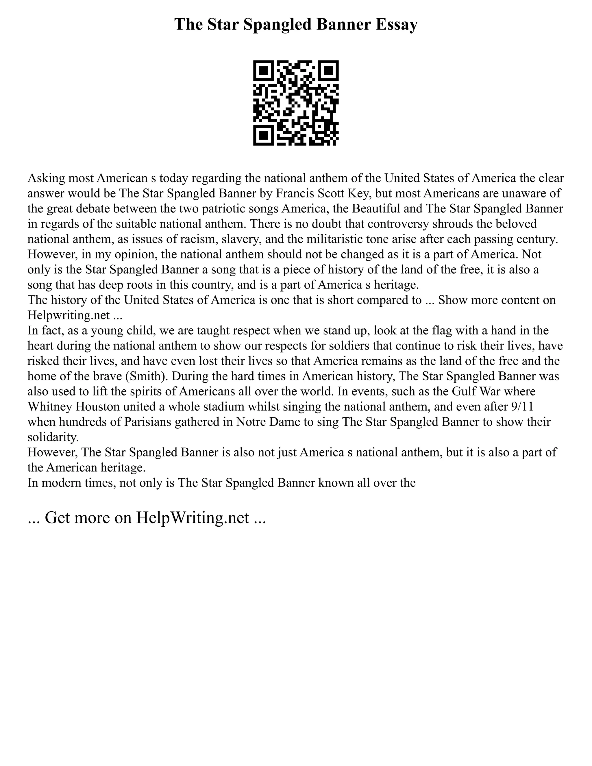 The Star Spangled Banner Essay
Asking most American s today regarding the national anthem of the United States of America the clear
answer would be The Star Spangled Banner by Francis Scott Key, but most Americans are unaware of
the great debate between the two patriotic songs America, the Beautiful and The Star Spangled Banner
in regards of the suitable national anthem. There is no doubt that controversy shrouds the beloved
national anthem, as issues of racism, slavery, and the militaristic tone arise after each passing century.
However, in my opinion, the national anthem should not be changed as it is a part of America. Not
only is the Star Spangled Banner a song that is a piece of history of the land of the free, it is also a
song that has deep roots in this country, and is a part of America s heritage.
The history of the United States of America is one that is short compared to ... Show more content on
Helpwriting.net ...
In fact, as a young child, we are taught respect when we stand up, look at the flag with a hand in the
heart during the national anthem to show our respects for soldiers that continue to risk their lives, have
risked their lives, and have even lost their lives so that America remains as the land of the free and the
home of the brave (Smith). During the hard times in American history, The Star Spangled Banner was
also used to lift the spirits of Americans all over the world. In events, such as the Gulf War where
Whitney Houston united a whole stadium whilst singing the national anthem, and even after 9/11
when hundreds of Parisians gathered in Notre Dame to sing The Star Spangled Banner to show their
solidarity.
However, The Star Spangled Banner is also not just America s national anthem, but it is also a part of
the American heritage.
In modern times, not only is The Star Spangled Banner known all over the
... Get more on HelpWriting.net ...
 
