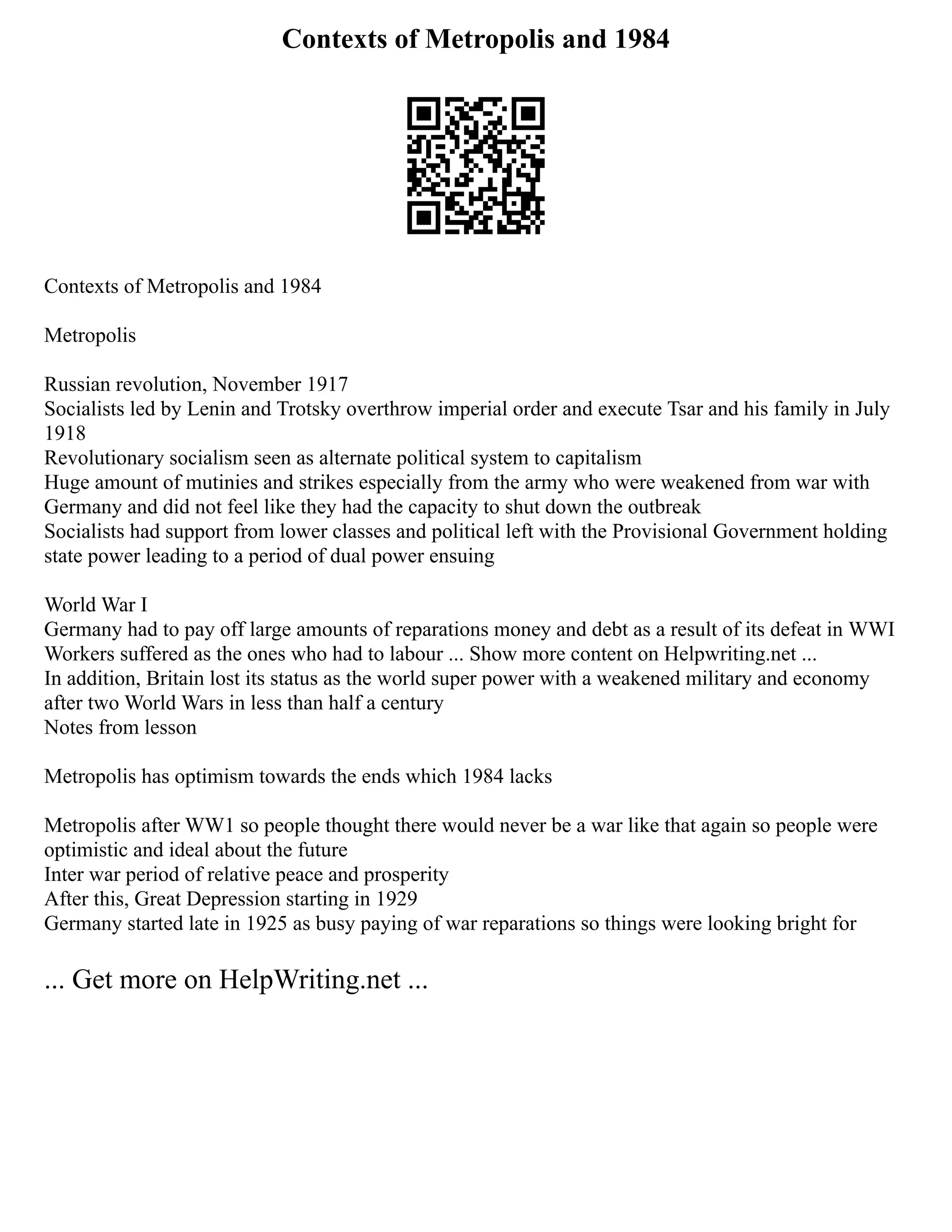Contexts of Metropolis and 1984
Contexts of Metropolis and 1984
Metropolis
Russian revolution, November 1917
Socialists led by Lenin and Trotsky overthrow imperial order and execute Tsar and his family in July
1918
Revolutionary socialism seen as alternate political system to capitalism
Huge amount of mutinies and strikes especially from the army who were weakened from war with
Germany and did not feel like they had the capacity to shut down the outbreak
Socialists had support from lower classes and political left with the Provisional Government holding
state power leading to a period of dual power ensuing
World War I
Germany had to pay off large amounts of reparations money and debt as a result of its defeat in WWI
Workers suffered as the ones who had to labour ... Show more content on Helpwriting.net ...
In addition, Britain lost its status as the world super power with a weakened military and economy
after two World Wars in less than half a century
Notes from lesson
Metropolis has optimism towards the ends which 1984 lacks
Metropolis after WW1 so people thought there would never be a war like that again so people were
optimistic and ideal about the future
Inter war period of relative peace and prosperity
After this, Great Depression starting in 1929
Germany started late in 1925 as busy paying of war reparations so things were looking bright for
... Get more on HelpWriting.net ...
 
