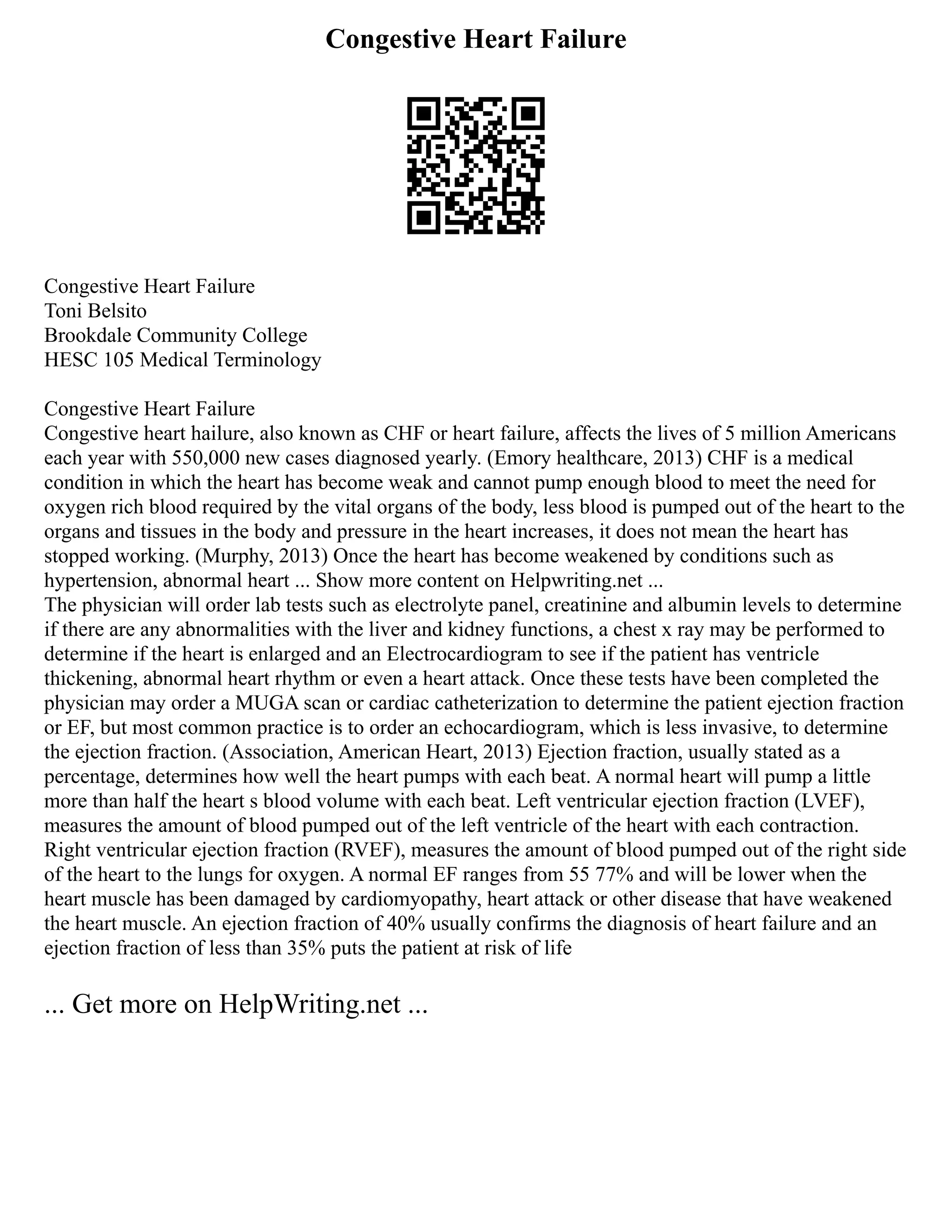 Congestive Heart Failure
Congestive Heart Failure
Toni Belsito
Brookdale Community College
HESC 105 Medical Terminology
Congestive Heart Failure
Congestive heart hailure, also known as CHF or heart failure, affects the lives of 5 million Americans
each year with 550,000 new cases diagnosed yearly. (Emory healthcare, 2013) CHF is a medical
condition in which the heart has become weak and cannot pump enough blood to meet the need for
oxygen rich blood required by the vital organs of the body, less blood is pumped out of the heart to the
organs and tissues in the body and pressure in the heart increases, it does not mean the heart has
stopped working. (Murphy, 2013) Once the heart has become weakened by conditions such as
hypertension, abnormal heart ... Show more content on Helpwriting.net ...
The physician will order lab tests such as electrolyte panel, creatinine and albumin levels to determine
if there are any abnormalities with the liver and kidney functions, a chest x ray may be performed to
determine if the heart is enlarged and an Electrocardiogram to see if the patient has ventricle
thickening, abnormal heart rhythm or even a heart attack. Once these tests have been completed the
physician may order a MUGA scan or cardiac catheterization to determine the patient ejection fraction
or EF, but most common practice is to order an echocardiogram, which is less invasive, to determine
the ejection fraction. (Association, American Heart, 2013) Ejection fraction, usually stated as a
percentage, determines how well the heart pumps with each beat. A normal heart will pump a little
more than half the heart s blood volume with each beat. Left ventricular ejection fraction (LVEF),
measures the amount of blood pumped out of the left ventricle of the heart with each contraction.
Right ventricular ejection fraction (RVEF), measures the amount of blood pumped out of the right side
of the heart to the lungs for oxygen. A normal EF ranges from 55 77% and will be lower when the
heart muscle has been damaged by cardiomyopathy, heart attack or other disease that have weakened
the heart muscle. An ejection fraction of 40% usually confirms the diagnosis of heart failure and an
ejection fraction of less than 35% puts the patient at risk of life
... Get more on HelpWriting.net ...
 