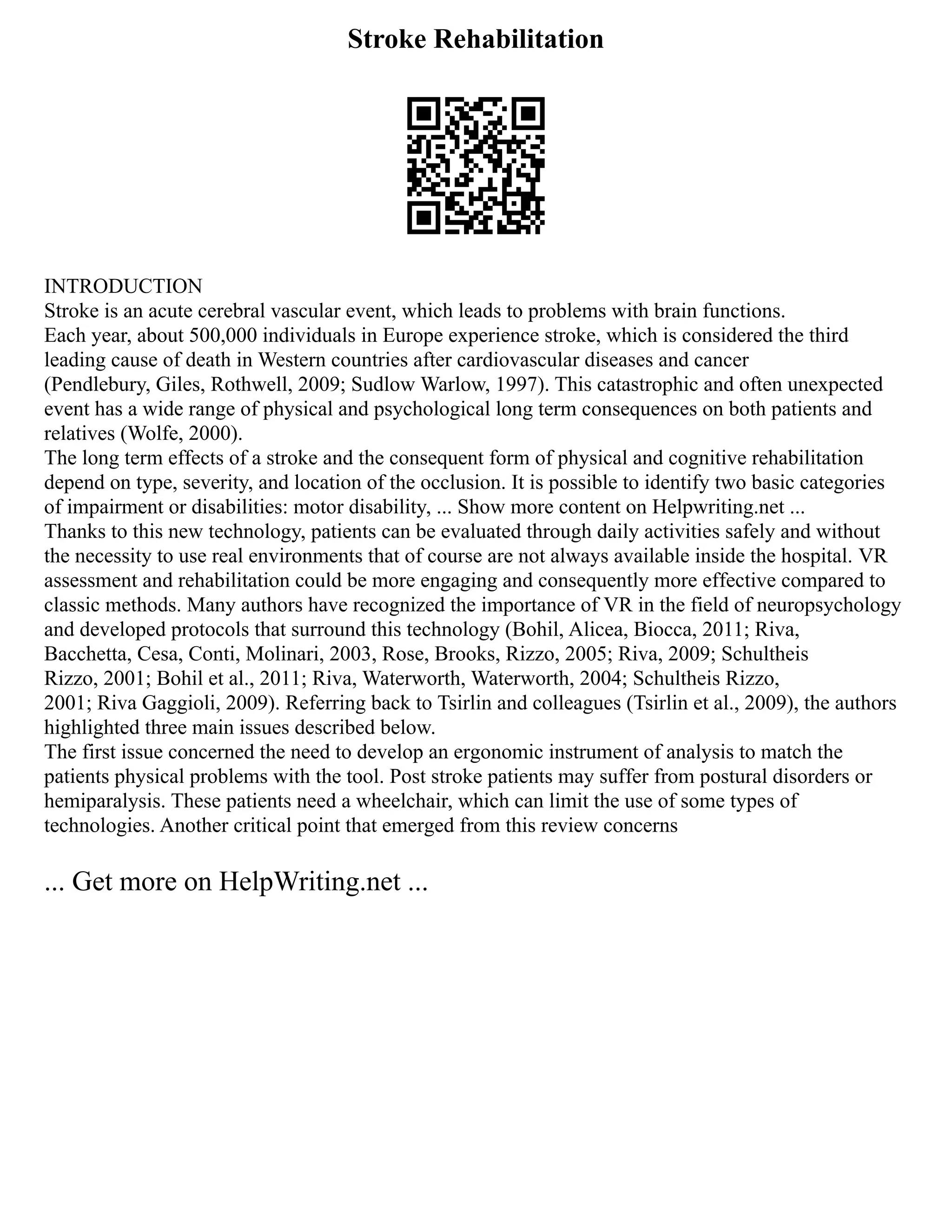 Stroke Rehabilitation
INTRODUCTION
Stroke is an acute cerebral vascular event, which leads to problems with brain functions.
Each year, about 500,000 individuals in Europe experience stroke, which is considered the third
leading cause of death in Western countries after cardiovascular diseases and cancer
(Pendlebury, Giles, Rothwell, 2009; Sudlow Warlow, 1997). This catastrophic and often unexpected
event has a wide range of physical and psychological long term consequences on both patients and
relatives (Wolfe, 2000).
The long term effects of a stroke and the consequent form of physical and cognitive rehabilitation
depend on type, severity, and location of the occlusion. It is possible to identify two basic categories
of impairment or disabilities: motor disability, ... Show more content on Helpwriting.net ...
Thanks to this new technology, patients can be evaluated through daily activities safely and without
the necessity to use real environments that of course are not always available inside the hospital. VR
assessment and rehabilitation could be more engaging and consequently more effective compared to
classic methods. Many authors have recognized the importance of VR in the field of neuropsychology
and developed protocols that surround this technology (Bohil, Alicea, Biocca, 2011; Riva,
Bacchetta, Cesa, Conti, Molinari, 2003, Rose, Brooks, Rizzo, 2005; Riva, 2009; Schultheis
Rizzo, 2001; Bohil et al., 2011; Riva, Waterworth, Waterworth, 2004; Schultheis Rizzo,
2001; Riva Gaggioli, 2009). Referring back to Tsirlin and colleagues (Tsirlin et al., 2009), the authors
highlighted three main issues described below.
The first issue concerned the need to develop an ergonomic instrument of analysis to match the
patients physical problems with the tool. Post stroke patients may suffer from postural disorders or
hemiparalysis. These patients need a wheelchair, which can limit the use of some types of
technologies. Another critical point that emerged from this review concerns
... Get more on HelpWriting.net ...
 