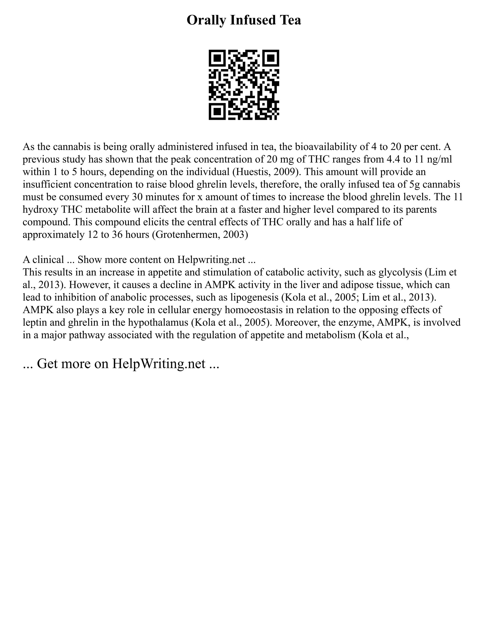 Orally Infused Tea
As the cannabis is being orally administered infused in tea, the bioavailability of 4 to 20 per cent. A
previous study has shown that the peak concentration of 20 mg of THC ranges from 4.4 to 11 ng/ml
within 1 to 5 hours, depending on the individual (Huestis, 2009). This amount will provide an
insufficient concentration to raise blood ghrelin levels, therefore, the orally infused tea of 5g cannabis
must be consumed every 30 minutes for x amount of times to increase the blood ghrelin levels. The 11
hydroxy THC metabolite will affect the brain at a faster and higher level compared to its parents
compound. This compound elicits the central effects of THC orally and has a half life of
approximately 12 to 36 hours (Grotenhermen, 2003)
A clinical ... Show more content on Helpwriting.net ...
This results in an increase in appetite and stimulation of catabolic activity, such as glycolysis (Lim et
al., 2013). However, it causes a decline in AMPK activity in the liver and adipose tissue, which can
lead to inhibition of anabolic processes, such as lipogenesis (Kola et al., 2005; Lim et al., 2013).
AMPK also plays a key role in cellular energy homoeostasis in relation to the opposing effects of
leptin and ghrelin in the hypothalamus (Kola et al., 2005). Moreover, the enzyme, AMPK, is involved
in a major pathway associated with the regulation of appetite and metabolism (Kola et al.,
... Get more on HelpWriting.net ...
 
