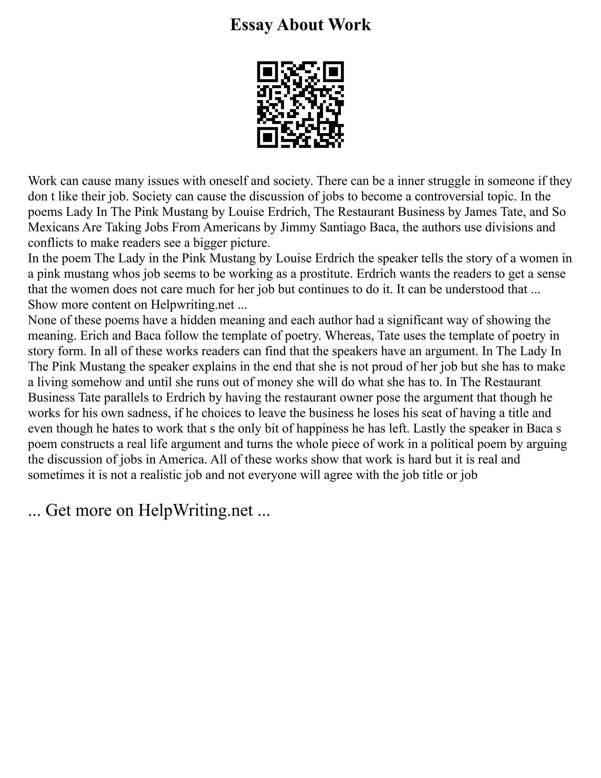 Essay About Work
Work can cause many issues with oneself and society. There can be a inner struggle in someone if they
don t like their job. Society can cause the discussion of jobs to become a controversial topic. In the
poems Lady In The Pink Mustang by Louise Erdrich, The Restaurant Business by James Tate, and So
Mexicans Are Taking Jobs From Americans by Jimmy Santiago Baca, the authors use divisions and
conflicts to make readers see a bigger picture.
In the poem The Lady in the Pink Mustang by Louise Erdrich the speaker tells the story of a women in
a pink mustang whos job seems to be working as a prostitute. Erdrich wants the readers to get a sense
that the women does not care much for her job but continues to do it. It can be understood that ...
Show more content on Helpwriting.net ...
None of these poems have a hidden meaning and each author had a significant way of showing the
meaning. Erich and Baca follow the template of poetry. Whereas, Tate uses the template of poetry in
story form. In all of these works readers can find that the speakers have an argument. In The Lady In
The Pink Mustang the speaker explains in the end that she is not proud of her job but she has to make
a living somehow and until she runs out of money she will do what she has to. In The Restaurant
Business Tate parallels to Erdrich by having the restaurant owner pose the argument that though he
works for his own sadness, if he choices to leave the business he loses his seat of having a title and
even though he hates to work that s the only bit of happiness he has left. Lastly the speaker in Baca s
poem constructs a real life argument and turns the whole piece of work in a political poem by arguing
the discussion of jobs in America. All of these works show that work is hard but it is real and
sometimes it is not a realistic job and not everyone will agree with the job title or job
... Get more on HelpWriting.net ...
 