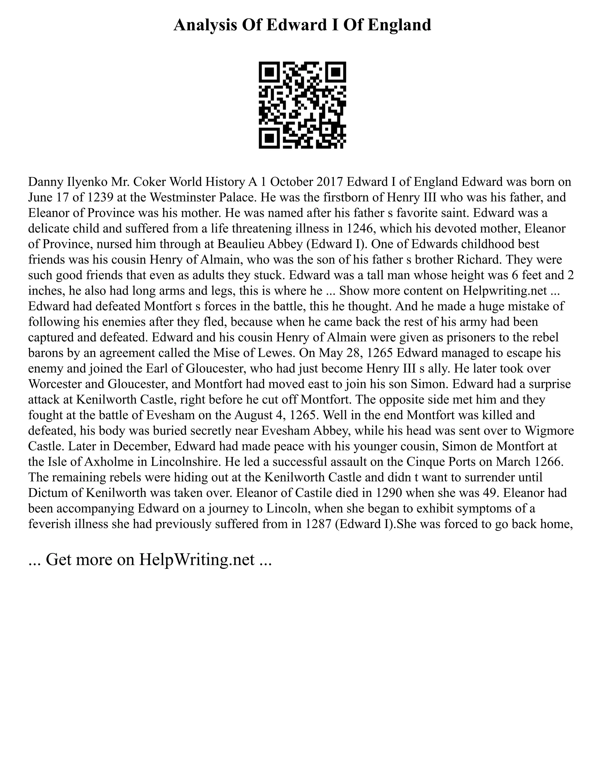 Analysis Of Edward I Of England
Danny Ilyenko Mr. Coker World History A 1 October 2017 Edward I of England Edward was born on
June 17 of 1239 at the Westminster Palace. He was the firstborn of Henry III who was his father, and
Eleanor of Province was his mother. He was named after his father s favorite saint. Edward was a
delicate child and suffered from a life threatening illness in 1246, which his devoted mother, Eleanor
of Province, nursed him through at Beaulieu Abbey (Edward I). One of Edwards childhood best
friends was his cousin Henry of Almain, who was the son of his father s brother Richard. They were
such good friends that even as adults they stuck. Edward was a tall man whose height was 6 feet and 2
inches, he also had long arms and legs, this is where he ... Show more content on Helpwriting.net ...
Edward had defeated Montfort s forces in the battle, this he thought. And he made a huge mistake of
following his enemies after they fled, because when he came back the rest of his army had been
captured and defeated. Edward and his cousin Henry of Almain were given as prisoners to the rebel
barons by an agreement called the Mise of Lewes. On May 28, 1265 Edward managed to escape his
enemy and joined the Earl of Gloucester, who had just become Henry III s ally. He later took over
Worcester and Gloucester, and Montfort had moved east to join his son Simon. Edward had a surprise
attack at Kenilworth Castle, right before he cut off Montfort. The opposite side met him and they
fought at the battle of Evesham on the August 4, 1265. Well in the end Montfort was killed and
defeated, his body was buried secretly near Evesham Abbey, while his head was sent over to Wigmore
Castle. Later in December, Edward had made peace with his younger cousin, Simon de Montfort at
the Isle of Axholme in Lincolnshire. He led a successful assault on the Cinque Ports on March 1266.
The remaining rebels were hiding out at the Kenilworth Castle and didn t want to surrender until
Dictum of Kenilworth was taken over. Eleanor of Castile died in 1290 when she was 49. Eleanor had
been accompanying Edward on a journey to Lincoln, when she began to exhibit symptoms of a
feverish illness she had previously suffered from in 1287 (Edward I).She was forced to go back home,
... Get more on HelpWriting.net ...
 