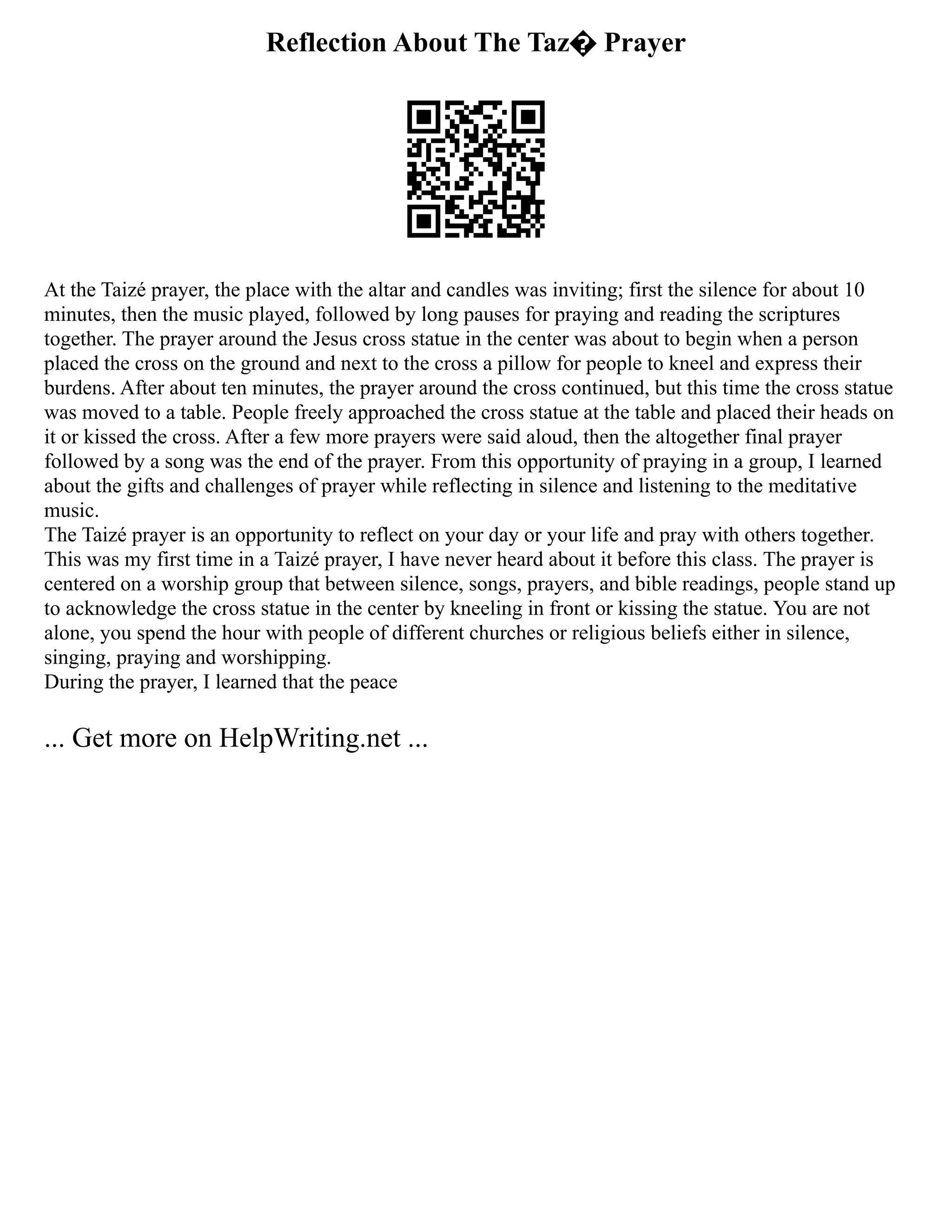 Reflection About The Taz� Prayer
At the Taizé prayer, the place with the altar and candles was inviting; first the silence for about 10
minutes, then the music played, followed by long pauses for praying and reading the scriptures
together. The prayer around the Jesus cross statue in the center was about to begin when a person
placed the cross on the ground and next to the cross a pillow for people to kneel and express their
burdens. After about ten minutes, the prayer around the cross continued, but this time the cross statue
was moved to a table. People freely approached the cross statue at the table and placed their heads on
it or kissed the cross. After a few more prayers were said aloud, then the altogether final prayer
followed by a song was the end of the prayer. From this opportunity of praying in a group, I learned
about the gifts and challenges of prayer while reflecting in silence and listening to the meditative
music.
The Taizé prayer is an opportunity to reflect on your day or your life and pray with others together.
This was my first time in a Taizé prayer, I have never heard about it before this class. The prayer is
centered on a worship group that between silence, songs, prayers, and bible readings, people stand up
to acknowledge the cross statue in the center by kneeling in front or kissing the statue. You are not
alone, you spend the hour with people of different churches or religious beliefs either in silence,
singing, praying and worshipping.
During the prayer, I learned that the peace
... Get more on HelpWriting.net ...
 