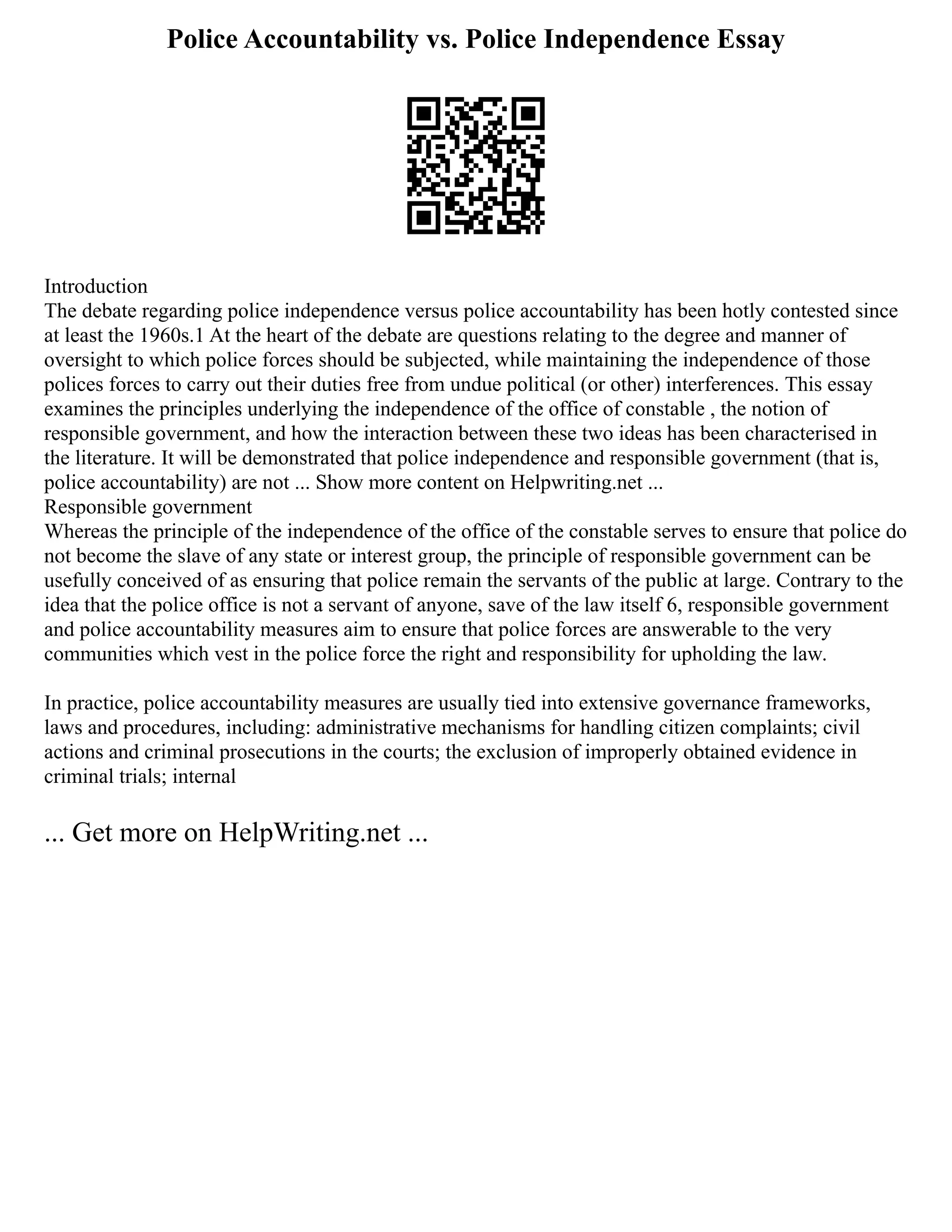 Police Accountability vs. Police Independence Essay
Introduction
The debate regarding police independence versus police accountability has been hotly contested since
at least the 1960s.1 At the heart of the debate are questions relating to the degree and manner of
oversight to which police forces should be subjected, while maintaining the independence of those
polices forces to carry out their duties free from undue political (or other) interferences. This essay
examines the principles underlying the independence of the office of constable , the notion of
responsible government, and how the interaction between these two ideas has been characterised in
the literature. It will be demonstrated that police independence and responsible government (that is,
police accountability) are not ... Show more content on Helpwriting.net ...
Responsible government
Whereas the principle of the independence of the office of the constable serves to ensure that police do
not become the slave of any state or interest group, the principle of responsible government can be
usefully conceived of as ensuring that police remain the servants of the public at large. Contrary to the
idea that the police office is not a servant of anyone, save of the law itself 6, responsible government
and police accountability measures aim to ensure that police forces are answerable to the very
communities which vest in the police force the right and responsibility for upholding the law.
In practice, police accountability measures are usually tied into extensive governance frameworks,
laws and procedures, including: administrative mechanisms for handling citizen complaints; civil
actions and criminal prosecutions in the courts; the exclusion of improperly obtained evidence in
criminal trials; internal
... Get more on HelpWriting.net ...
 