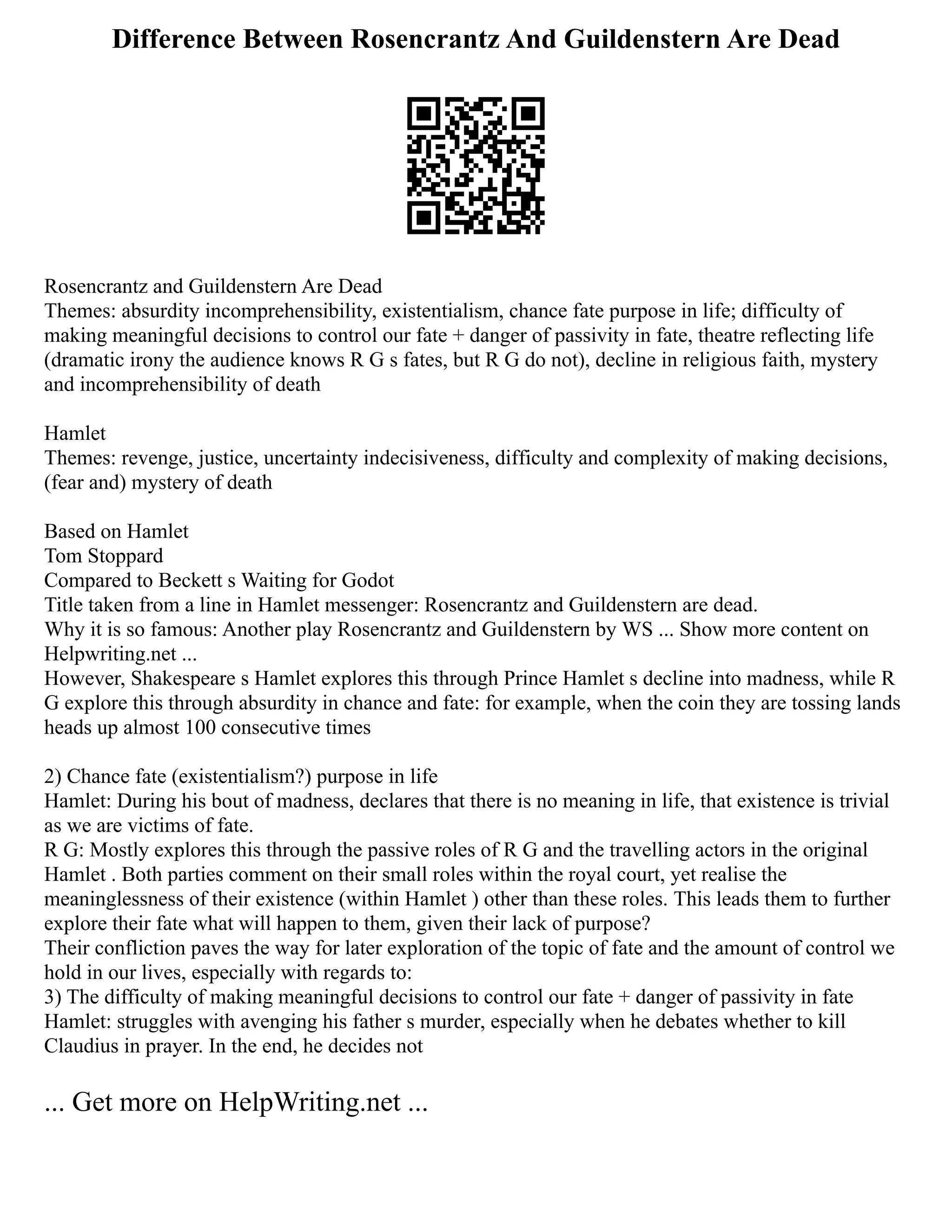 Difference Between Rosencrantz And Guildenstern Are Dead
Rosencrantz and Guildenstern Are Dead
Themes: absurdity incomprehensibility, existentialism, chance fate purpose in life; difficulty of
making meaningful decisions to control our fate + danger of passivity in fate, theatre reflecting life
(dramatic irony the audience knows R G s fates, but R G do not), decline in religious faith, mystery
and incomprehensibility of death
Hamlet
Themes: revenge, justice, uncertainty indecisiveness, difficulty and complexity of making decisions,
(fear and) mystery of death
Based on Hamlet
Tom Stoppard
Compared to Beckett s Waiting for Godot
Title taken from a line in Hamlet messenger: Rosencrantz and Guildenstern are dead.
Why it is so famous: Another play Rosencrantz and Guildenstern by WS ... Show more content on
Helpwriting.net ...
However, Shakespeare s Hamlet explores this through Prince Hamlet s decline into madness, while R
G explore this through absurdity in chance and fate: for example, when the coin they are tossing lands
heads up almost 100 consecutive times
2) Chance fate (existentialism?) purpose in life
Hamlet: During his bout of madness, declares that there is no meaning in life, that existence is trivial
as we are victims of fate.
R G: Mostly explores this through the passive roles of R G and the travelling actors in the original
Hamlet . Both parties comment on their small roles within the royal court, yet realise the
meaninglessness of their existence (within Hamlet ) other than these roles. This leads them to further
explore their fate what will happen to them, given their lack of purpose?
Their confliction paves the way for later exploration of the topic of fate and the amount of control we
hold in our lives, especially with regards to:
3) The difficulty of making meaningful decisions to control our fate + danger of passivity in fate
Hamlet: struggles with avenging his father s murder, especially when he debates whether to kill
Claudius in prayer. In the end, he decides not
... Get more on HelpWriting.net ...
 
