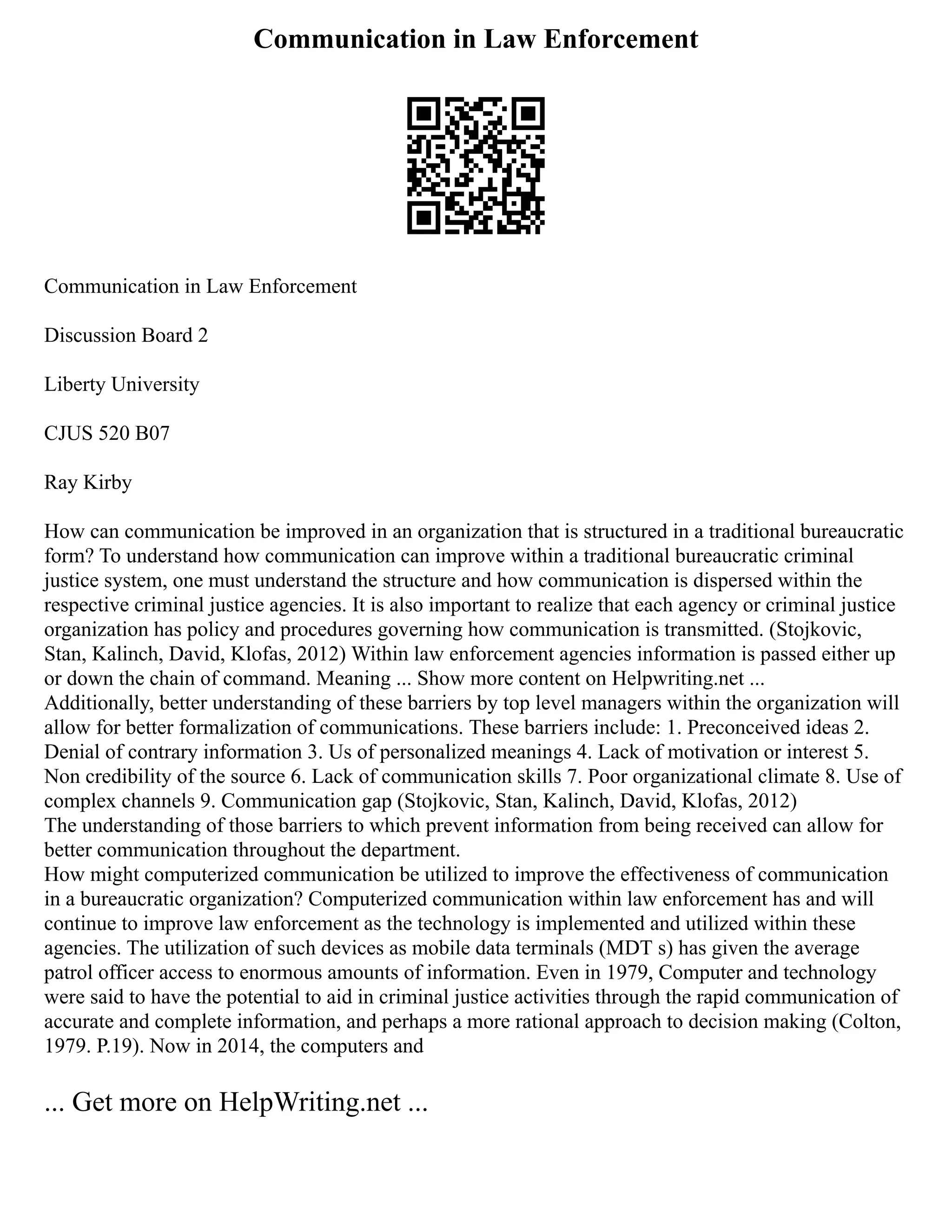 Communication in Law Enforcement
Communication in Law Enforcement
Discussion Board 2
Liberty University
CJUS 520 B07
Ray Kirby
How can communication be improved in an organization that is structured in a traditional bureaucratic
form? To understand how communication can improve within a traditional bureaucratic criminal
justice system, one must understand the structure and how communication is dispersed within the
respective criminal justice agencies. It is also important to realize that each agency or criminal justice
organization has policy and procedures governing how communication is transmitted. (Stojkovic,
Stan, Kalinch, David, Klofas, 2012) Within law enforcement agencies information is passed either up
or down the chain of command. Meaning ... Show more content on Helpwriting.net ...
Additionally, better understanding of these barriers by top level managers within the organization will
allow for better formalization of communications. These barriers include: 1. Preconceived ideas 2.
Denial of contrary information 3. Us of personalized meanings 4. Lack of motivation or interest 5.
Non credibility of the source 6. Lack of communication skills 7. Poor organizational climate 8. Use of
complex channels 9. Communication gap (Stojkovic, Stan, Kalinch, David, Klofas, 2012)
The understanding of those barriers to which prevent information from being received can allow for
better communication throughout the department.
How might computerized communication be utilized to improve the effectiveness of communication
in a bureaucratic organization? Computerized communication within law enforcement has and will
continue to improve law enforcement as the technology is implemented and utilized within these
agencies. The utilization of such devices as mobile data terminals (MDT s) has given the average
patrol officer access to enormous amounts of information. Even in 1979, Computer and technology
were said to have the potential to aid in criminal justice activities through the rapid communication of
accurate and complete information, and perhaps a more rational approach to decision making (Colton,
1979. P.19). Now in 2014, the computers and
... Get more on HelpWriting.net ...
 