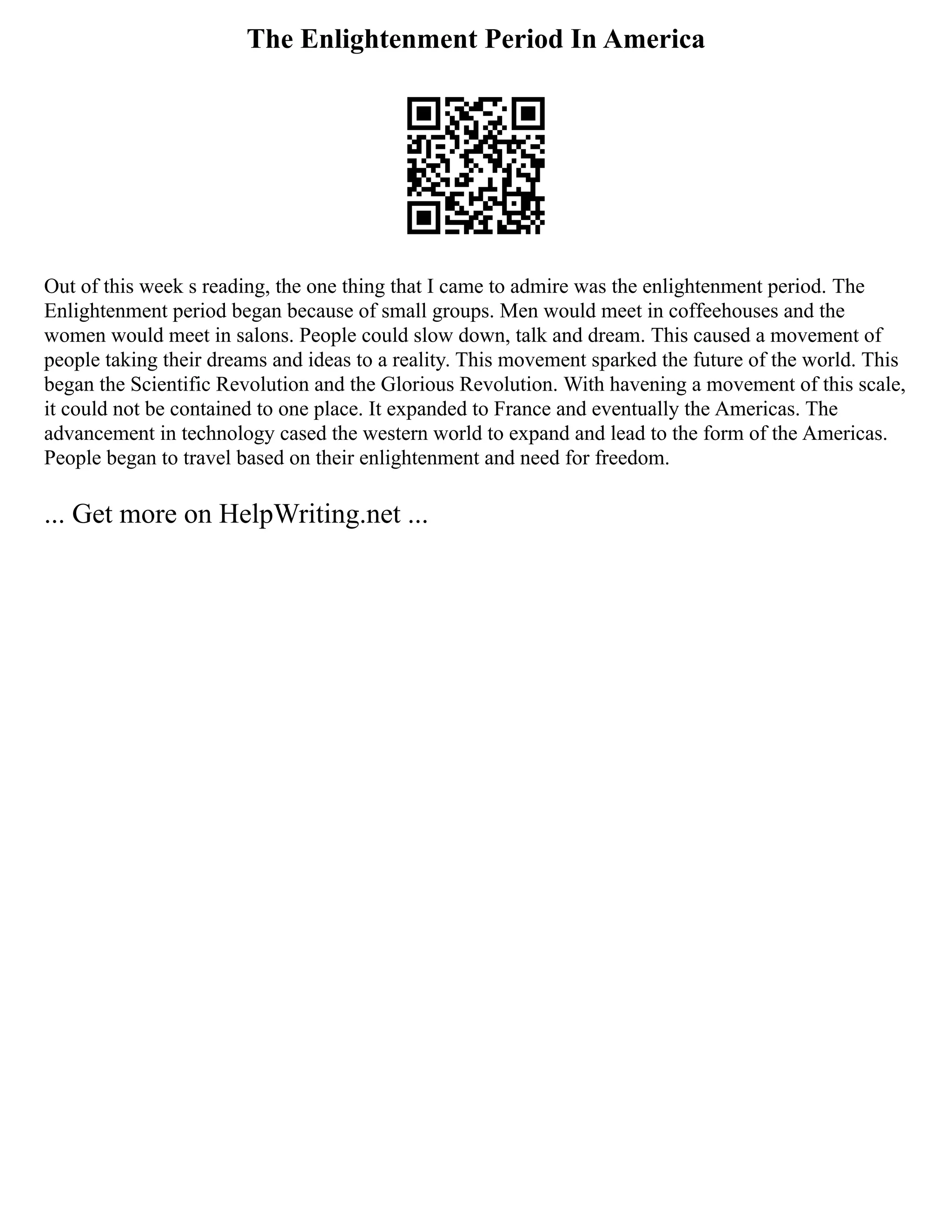 The Enlightenment Period In America
Out of this week s reading, the one thing that I came to admire was the enlightenment period. The
Enlightenment period began because of small groups. Men would meet in coffeehouses and the
women would meet in salons. People could slow down, talk and dream. This caused a movement of
people taking their dreams and ideas to a reality. This movement sparked the future of the world. This
began the Scientific Revolution and the Glorious Revolution. With havening a movement of this scale,
it could not be contained to one place. It expanded to France and eventually the Americas. The
advancement in technology cased the western world to expand and lead to the form of the Americas.
People began to travel based on their enlightenment and need for freedom.
... Get more on HelpWriting.net ...
 