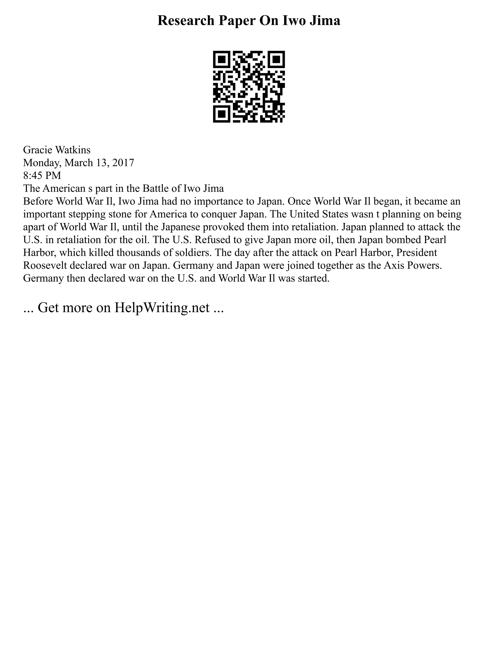Research Paper On Iwo Jima
Gracie Watkins
Monday, March 13, 2017
8:45 PM
The American s part in the Battle of Iwo Jima
Before World War Il, Iwo Jima had no importance to Japan. Once World War Il began, it became an
important stepping stone for America to conquer Japan. The United States wasn t planning on being
apart of World War Il, until the Japanese provoked them into retaliation. Japan planned to attack the
U.S. in retaliation for the oil. The U.S. Refused to give Japan more oil, then Japan bombed Pearl
Harbor, which killed thousands of soldiers. The day after the attack on Pearl Harbor, President
Roosevelt declared war on Japan. Germany and Japan were joined together as the Axis Powers.
Germany then declared war on the U.S. and World War Il was started.
... Get more on HelpWriting.net ...
 