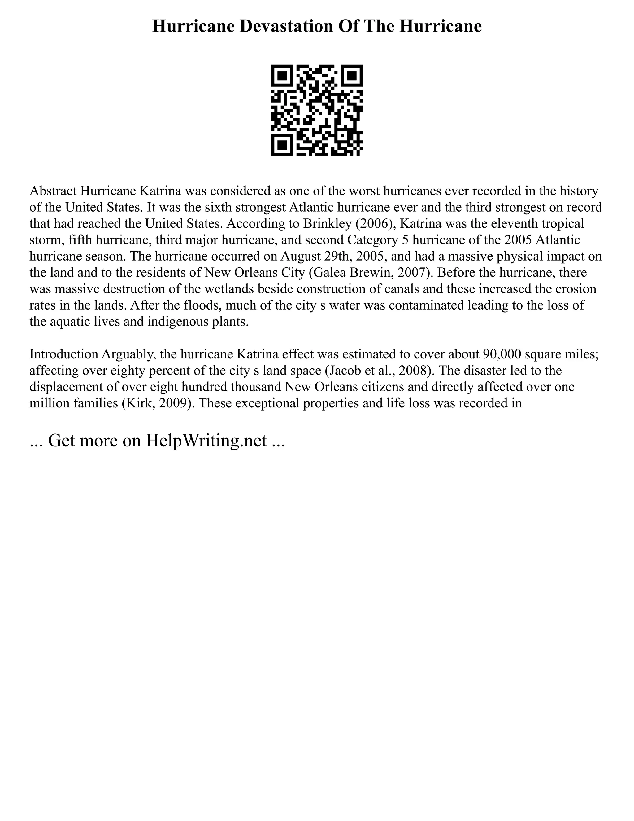 Hurricane Devastation Of The Hurricane
Abstract Hurricane Katrina was considered as one of the worst hurricanes ever recorded in the history
of the United States. It was the sixth strongest Atlantic hurricane ever and the third strongest on record
that had reached the United States. According to Brinkley (2006), Katrina was the eleventh tropical
storm, fifth hurricane, third major hurricane, and second Category 5 hurricane of the 2005 Atlantic
hurricane season. The hurricane occurred on August 29th, 2005, and had a massive physical impact on
the land and to the residents of New Orleans City (Galea Brewin, 2007). Before the hurricane, there
was massive destruction of the wetlands beside construction of canals and these increased the erosion
rates in the lands. After the floods, much of the city s water was contaminated leading to the loss of
the aquatic lives and indigenous plants.
Introduction Arguably, the hurricane Katrina effect was estimated to cover about 90,000 square miles;
affecting over eighty percent of the city s land space (Jacob et al., 2008). The disaster led to the
displacement of over eight hundred thousand New Orleans citizens and directly affected over one
million families (Kirk, 2009). These exceptional properties and life loss was recorded in
... Get more on HelpWriting.net ...
 