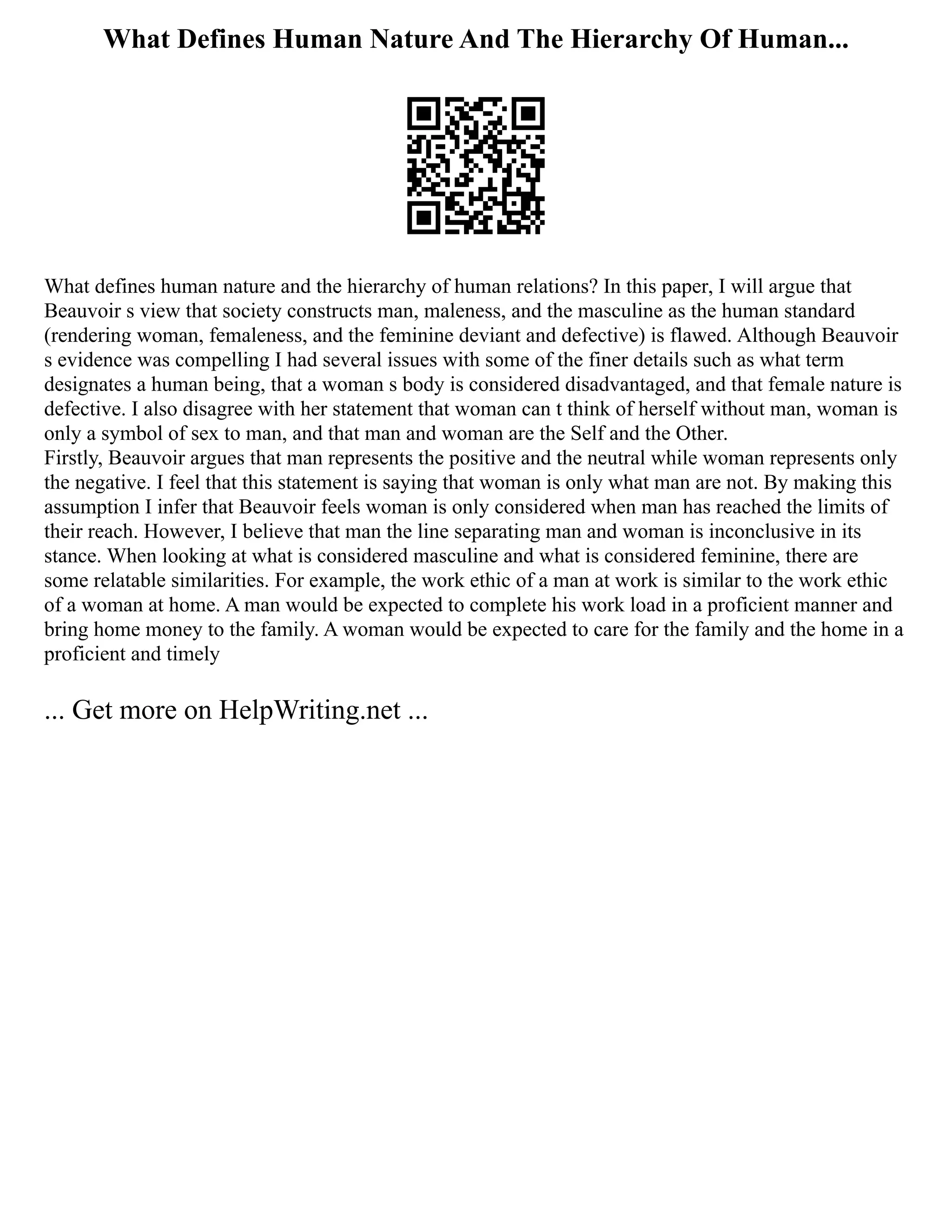 What Defines Human Nature And The Hierarchy Of Human...
What defines human nature and the hierarchy of human relations? In this paper, I will argue that
Beauvoir s view that society constructs man, maleness, and the masculine as the human standard
(rendering woman, femaleness, and the feminine deviant and defective) is flawed. Although Beauvoir
s evidence was compelling I had several issues with some of the finer details such as what term
designates a human being, that a woman s body is considered disadvantaged, and that female nature is
defective. I also disagree with her statement that woman can t think of herself without man, woman is
only a symbol of sex to man, and that man and woman are the Self and the Other.
Firstly, Beauvoir argues that man represents the positive and the neutral while woman represents only
the negative. I feel that this statement is saying that woman is only what man are not. By making this
assumption I infer that Beauvoir feels woman is only considered when man has reached the limits of
their reach. However, I believe that man the line separating man and woman is inconclusive in its
stance. When looking at what is considered masculine and what is considered feminine, there are
some relatable similarities. For example, the work ethic of a man at work is similar to the work ethic
of a woman at home. A man would be expected to complete his work load in a proficient manner and
bring home money to the family. A woman would be expected to care for the family and the home in a
proficient and timely
... Get more on HelpWriting.net ...
 