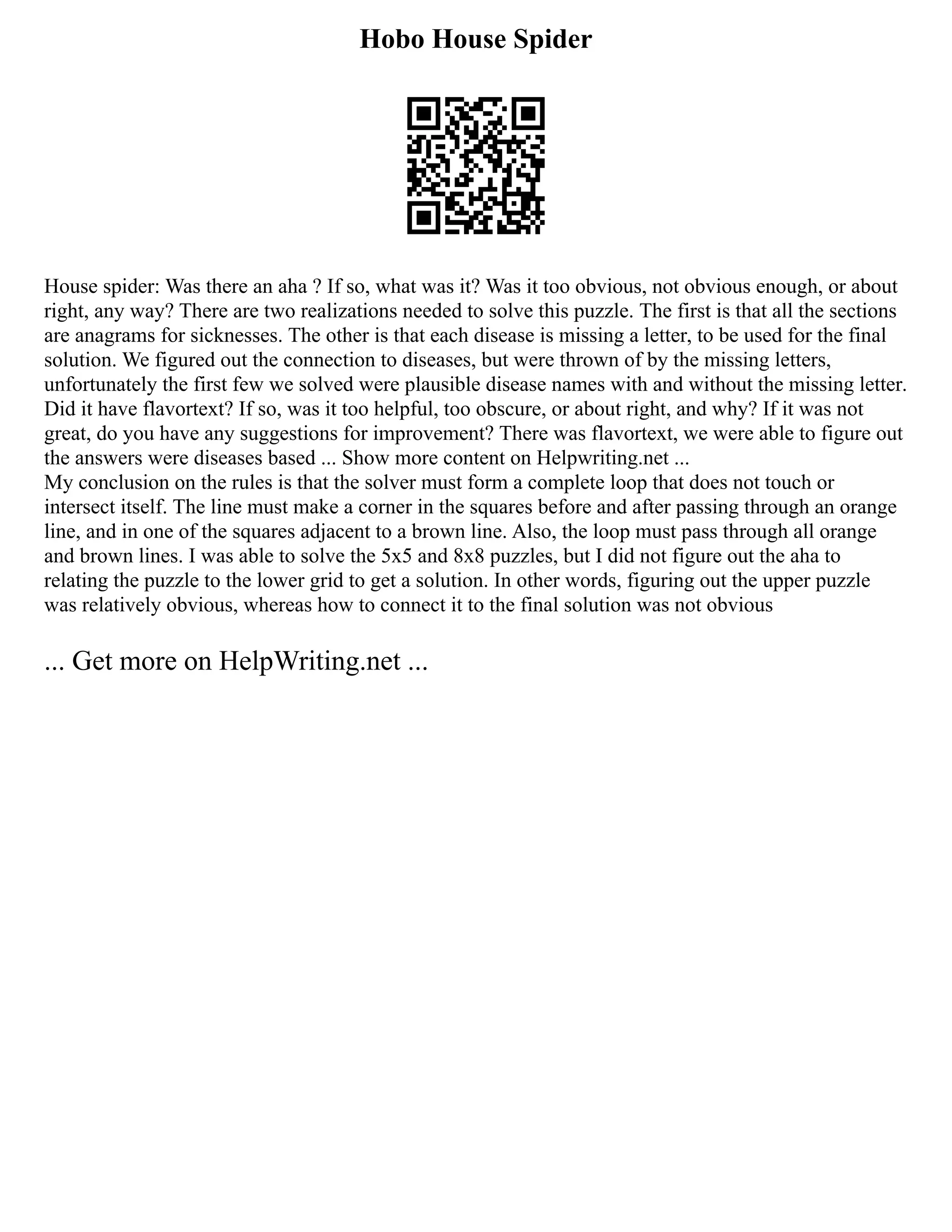 Hobo House Spider
House spider: Was there an aha ? If so, what was it? Was it too obvious, not obvious enough, or about
right, any way? There are two realizations needed to solve this puzzle. The first is that all the sections
are anagrams for sicknesses. The other is that each disease is missing a letter, to be used for the final
solution. We figured out the connection to diseases, but were thrown of by the missing letters,
unfortunately the first few we solved were plausible disease names with and without the missing letter.
Did it have flavortext? If so, was it too helpful, too obscure, or about right, and why? If it was not
great, do you have any suggestions for improvement? There was flavortext, we were able to figure out
the answers were diseases based ... Show more content on Helpwriting.net ...
My conclusion on the rules is that the solver must form a complete loop that does not touch or
intersect itself. The line must make a corner in the squares before and after passing through an orange
line, and in one of the squares adjacent to a brown line. Also, the loop must pass through all orange
and brown lines. I was able to solve the 5x5 and 8x8 puzzles, but I did not figure out the aha to
relating the puzzle to the lower grid to get a solution. In other words, figuring out the upper puzzle
was relatively obvious, whereas how to connect it to the final solution was not obvious
... Get more on HelpWriting.net ...
 