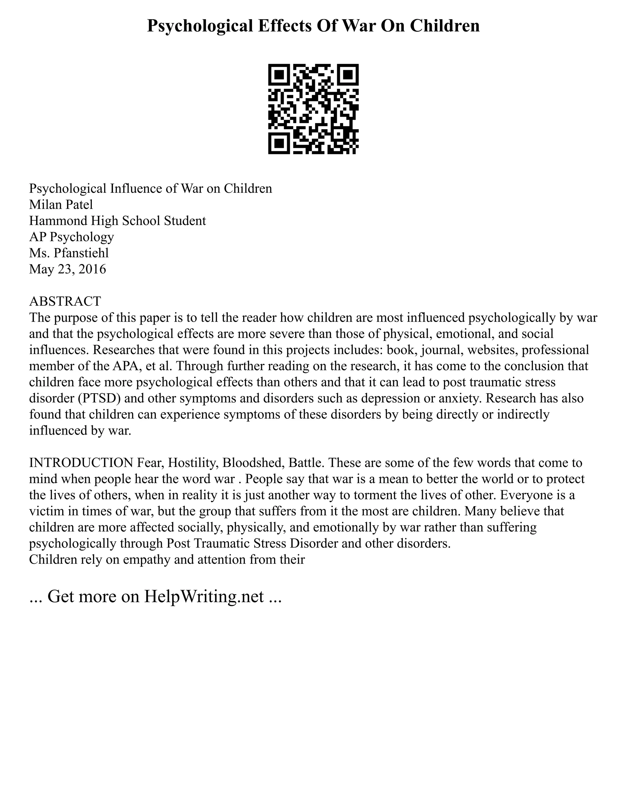 Psychological Effects Of War On Children
Psychological Influence of War on Children
Milan Patel
Hammond High School Student
AP Psychology
Ms. Pfanstiehl
May 23, 2016
ABSTRACT
The purpose of this paper is to tell the reader how children are most influenced psychologically by war
and that the psychological effects are more severe than those of physical, emotional, and social
influences. Researches that were found in this projects includes: book, journal, websites, professional
member of the APA, et al. Through further reading on the research, it has come to the conclusion that
children face more psychological effects than others and that it can lead to post traumatic stress
disorder (PTSD) and other symptoms and disorders such as depression or anxiety. Research has also
found that children can experience symptoms of these disorders by being directly or indirectly
influenced by war.
INTRODUCTION Fear, Hostility, Bloodshed, Battle. These are some of the few words that come to
mind when people hear the word war . People say that war is a mean to better the world or to protect
the lives of others, when in reality it is just another way to torment the lives of other. Everyone is a
victim in times of war, but the group that suffers from it the most are children. Many believe that
children are more affected socially, physically, and emotionally by war rather than suffering
psychologically through Post Traumatic Stress Disorder and other disorders.
Children rely on empathy and attention from their
... Get more on HelpWriting.net ...
 