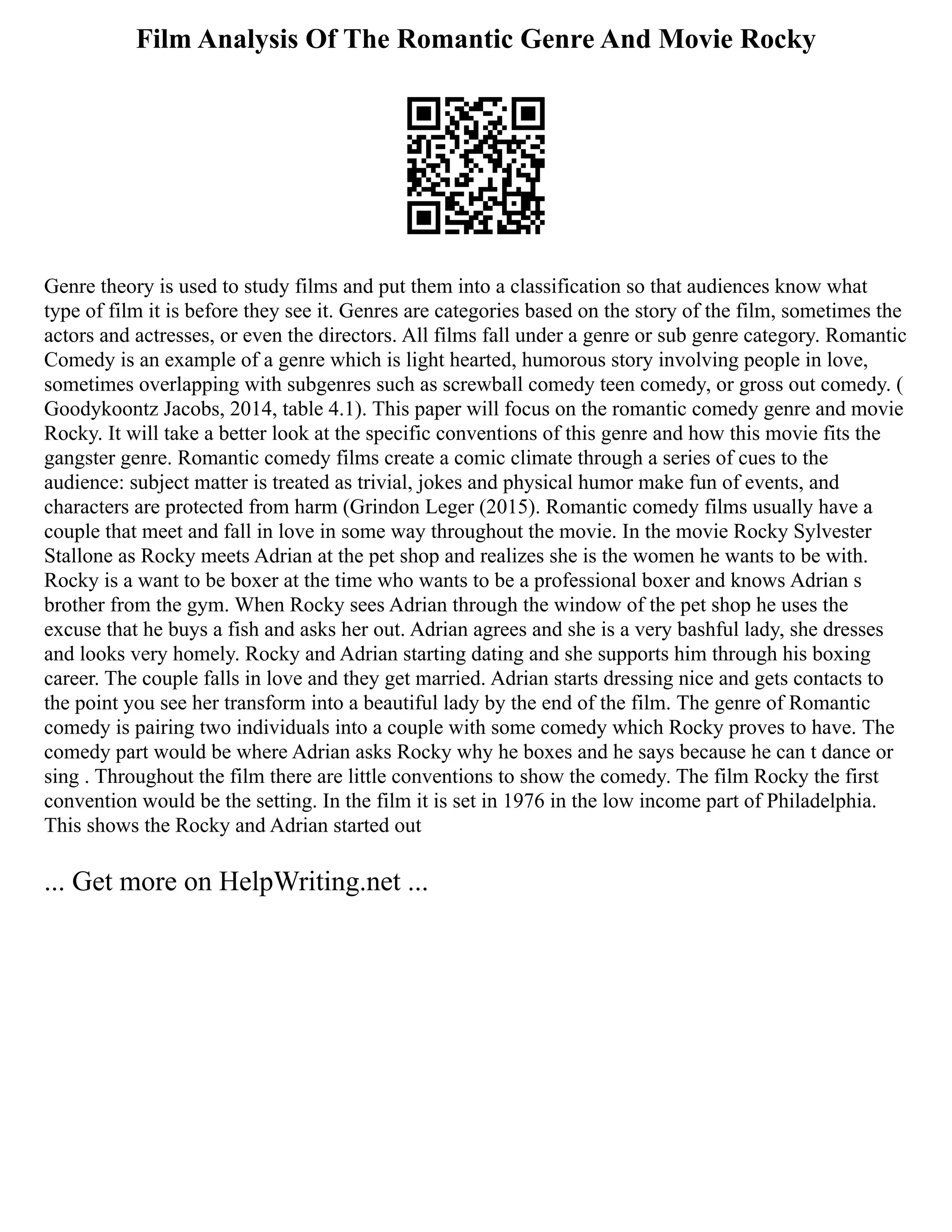 Film Analysis Of The Romantic Genre And Movie Rocky
Genre theory is used to study films and put them into a classification so that audiences know what
type of film it is before they see it. Genres are categories based on the story of the film, sometimes the
actors and actresses, or even the directors. All films fall under a genre or sub genre category. Romantic
Comedy is an example of a genre which is light hearted, humorous story involving people in love,
sometimes overlapping with subgenres such as screwball comedy teen comedy, or gross out comedy. (
Goodykoontz Jacobs, 2014, table 4.1). This paper will focus on the romantic comedy genre and movie
Rocky. It will take a better look at the specific conventions of this genre and how this movie fits the
gangster genre. Romantic comedy films create a comic climate through a series of cues to the
audience: subject matter is treated as trivial, jokes and physical humor make fun of events, and
characters are protected from harm (Grindon Leger (2015). Romantic comedy films usually have a
couple that meet and fall in love in some way throughout the movie. In the movie Rocky Sylvester
Stallone as Rocky meets Adrian at the pet shop and realizes she is the women he wants to be with.
Rocky is a want to be boxer at the time who wants to be a professional boxer and knows Adrian s
brother from the gym. When Rocky sees Adrian through the window of the pet shop he uses the
excuse that he buys a fish and asks her out. Adrian agrees and she is a very bashful lady, she dresses
and looks very homely. Rocky and Adrian starting dating and she supports him through his boxing
career. The couple falls in love and they get married. Adrian starts dressing nice and gets contacts to
the point you see her transform into a beautiful lady by the end of the film. The genre of Romantic
comedy is pairing two individuals into a couple with some comedy which Rocky proves to have. The
comedy part would be where Adrian asks Rocky why he boxes and he says because he can t dance or
sing . Throughout the film there are little conventions to show the comedy. The film Rocky the first
convention would be the setting. In the film it is set in 1976 in the low income part of Philadelphia.
This shows the Rocky and Adrian started out
... Get more on HelpWriting.net ...
 