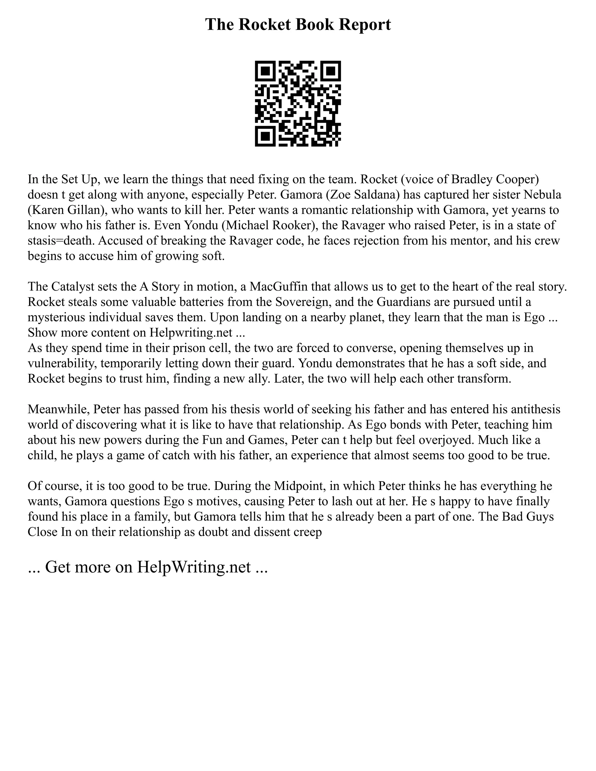 The Rocket Book Report
In the Set Up, we learn the things that need fixing on the team. Rocket (voice of Bradley Cooper)
doesn t get along with anyone, especially Peter. Gamora (Zoe Saldana) has captured her sister Nebula
(Karen Gillan), who wants to kill her. Peter wants a romantic relationship with Gamora, yet yearns to
know who his father is. Even Yondu (Michael Rooker), the Ravager who raised Peter, is in a state of
stasis=death. Accused of breaking the Ravager code, he faces rejection from his mentor, and his crew
begins to accuse him of growing soft.
The Catalyst sets the A Story in motion, a MacGuffin that allows us to get to the heart of the real story.
Rocket steals some valuable batteries from the Sovereign, and the Guardians are pursued until a
mysterious individual saves them. Upon landing on a nearby planet, they learn that the man is Ego ...
Show more content on Helpwriting.net ...
As they spend time in their prison cell, the two are forced to converse, opening themselves up in
vulnerability, temporarily letting down their guard. Yondu demonstrates that he has a soft side, and
Rocket begins to trust him, finding a new ally. Later, the two will help each other transform.
Meanwhile, Peter has passed from his thesis world of seeking his father and has entered his antithesis
world of discovering what it is like to have that relationship. As Ego bonds with Peter, teaching him
about his new powers during the Fun and Games, Peter can t help but feel overjoyed. Much like a
child, he plays a game of catch with his father, an experience that almost seems too good to be true.
Of course, it is too good to be true. During the Midpoint, in which Peter thinks he has everything he
wants, Gamora questions Ego s motives, causing Peter to lash out at her. He s happy to have finally
found his place in a family, but Gamora tells him that he s already been a part of one. The Bad Guys
Close In on their relationship as doubt and dissent creep
... Get more on HelpWriting.net ...
 