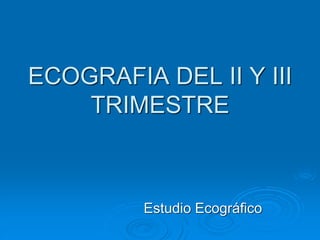 ECOGRAFIA DEL II Y III
TRIMESTRE
Estudio Ecográfico
 