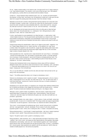 The 4th Media » How Feudalism Hinders Community Transformation and Economic ... Page 3 of 6



 Soc ietycreates a massive defenc mec
                                    e     hanism to denythe signs and forc of c
                                                                            es     hange, leading to
 a veryfixed national narrative. This narrative c bec
                                                 an   ome so fixed and ego-c   entricthat relations
 with neighbouring countries often bec ome strained with the smallest of issues.

 Complac ybrings ineptness where institutions slowlydec as c
           enc                                                  ay      orruption and patrimonialism,
 the propensityto favour familyand friends, rise. All institutional activities are focused upon the sole
 objec tive to support the existing power elite and protec them from domesticthreats.
                                                          t

 Motivation is low and servic levels in both government and the private sec is more akin to the
                             e                                                tor
 old Eastern European c   ountries under communist rule, rather than the vibrant growth economies
 around the world. Corruption bec  omes embedded within the c   ulture where even the y oung and
 educ ated see it as the onlymeans to advanc in soc , and more alarmingly– not wrong[4].
                                              e       iety

 Soc ietydisintegrates into the lowest moral and ethic form not unlike past soc
                                                         al                     ieties that kept
 slaves, where in fac this still exists todayin a c
                      t                            ontemporaryform. Although altruism is often
 espoused, in reality little if anyexists within soc .
                     ,                              iety

 In some c ases feudalism bec ame established in societies that easilyac epted authorityafter
                                                                         c
 colonial masters moved out. The new governments used feudalism as a means to both c     ontrol and
 reap benefits for themselves. Urbanization and industrialization should normallybring enough
 impetuous to eradic the forms of feudalism that exist within a nations as the basis of order and
                      ate
 organization.

 Change brings pressure for transformation. Urban soc          ietybegins to grow rapidly triggered bythe
                                                                                         ,
 muc higher wages offered for fac
       h                                 toryemploy    ment than c be obtained in anyagric
                                                                   an                         ultural
 ac tivities. Initiallythis migration is selective with the y ounger educ ated seeking urban employ   ment
 but as demand for workers grows and stories about higher wages filter bac to the rural areas,
                                                                                   k
 larger numbers of people migrate to the c       ities.

 Urban populations bec   ome consumers and inc rease demand for all ty   pes of food, ac ommodation,
                                                                                         c
 c onsumer and durable goods. Theyalso partake in savings either voluntaryor through nationally
 induc savings sc
      ed              hemes developed bygovernment through an emerging banking sy         stem. The
 educ ation system is enhanc from basicsy
                             ed              stems distilling discipline to those that plac more
                                                                                           e
 emphasis on c al and c
                ritic      reative thinking.

 Growing urban development attrac new entrepreneurs whose values shift from traditional
                                      ts
 attitudes to those more in line with an urban environment of a newlydeveloping country(see figure
 1.). Those with natural abilities are quic to emerge and the soc
                                           k                     io-economicstructure of society
 begins c hanging awayfrom its feudal base.

 Theypic up new skills and c
          k                   ompetenc from educ
                                      ies       ation and employment and learn as theygo
 along in their new businesses.

 Figure 1. The shifting values that urban societybrings to a developing economy.

 However as a developing ec   onomyexperienc rapidlyc
                                              es         hanging demographic this mayleave a
                                                                                s,
 deeplydivided agrarian soc  ietyand newlyeduc  ated urban soc . This c still be seen todayin
                                                               iety      an
 most South-East Asian c   ountries whic have bec
                                        h         ome part of the sourc of politic problems in
                                                                       e          al
 countries like Thailand[5].

 Developing soc ietyhas some influenc on agrarian soc
                                        e                 ietythrough urban residents remitting funds
 bac to parents and families in their villages and returning to build new houses and buyc
    k                                                                                      onsumer
 goods. This starts to break down traditional values and bring envyinto village societies.

 Although ec  onomicgrowth is destroy traditional c
                                       ing             ulture and values, a whole range of new
 opportunities begin to emerge with rural based urban c   entres developing. These new towns
 commerc  iallyserve their respective hinterlands with goods, basiceduc   ation and health services
 provided bygovernment.

 Newlydeveloped infrastruc    ture, roads, railway c
                                                  s, ommunic     ations, schools, and health centres help
 provide the abilityof rural soc ietyto transform itself. This brings a whole new range of opportunities
 to those that c see the opportunity have the resourc networks and skills to develop them.
                an                       ,                  es,

 The economyis now developed into partitioned agric  ultural, manufac turing and servic industries
                                                                                       e
 with manynew opportunities c ontinuallydeveloping. The proc   esses of rural-urban migration,
 population growth in urban centres, and increasing educ ation, increased c onsumption and saving.

 Rising entrepreneurship oc urred through inc
                           c                 reased opportunities, catalysing increased investment
 and rapid economicgrowth. These phenomena are shown in the sc     hematicin figure 2.

 Figure 2. The path to rapid economicgrowth in a developing economy.

 Rising populations c reate momentum, whic c h reate opportunities and begin to feed off eac other
                                                                                                h
 creating a chain in the economyand expand as other opportunities bec   ome exploited. Real estate
 developments, need building c  ontractors, whic need hardware suppliers, whic need hardware
                                                h                               h
 goods manufac   turers, who need workers who are paid and spend moneyon food, ac ommodation,
                                                                                        c
 and c onsumer goods. Sales operations are needed to sell the real estate and c  redit facilities are
 needed to enable people to buythe homes and properties.




http://www.4thmedia.org/2012/08/06/how-feudalism-hinders-community-transformatio... 8/17/2012
 
