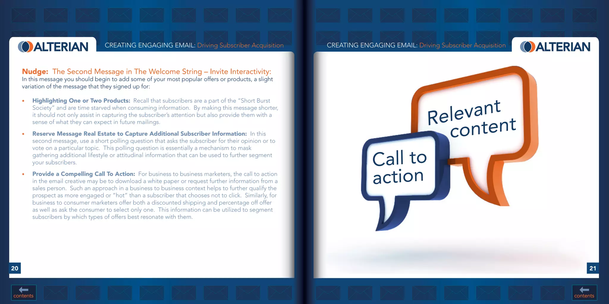 CREATING ENGAGING EMAIL: Driving Subscriber Acquisition               CREATING ENGAGING EMAIL: Driving Subscriber Acquisition



     Nudge: The Second Message in The Welcome String – Invite Interactivity:
     In this message you should begin to add some of your most popular offers or products, a slight
     variation of the message that they signed up for:




                                                                                                                                   vant
     •	   Highlighting	One	or	Two	Products: Recall that subscribers are a part of the “Short Burst


                                                                                                                               Rele ntent
          Society” and are time starved when consuming information. By making this message shorter,
          it should not only assist in capturing the subscriber’s attention but also provide them with a
          sense of what they can expect in future mailings.
     •	   Reserve	Message	Real	Estate	to	Capture	Additional	Subscriber	Information:	 In this
          second message, use a short polling question that asks the subscriber for their opinion or to
                                                                                                                                 co
          vote on a particular topic. This polling question is essentially a mechanism to mask
          gathering additional lifestyle or attitudinal information that can be used to further segment
          your subscribers.                                                                                             Call to
     •	   Provide	a	Compelling	Call	To	Action: For business to business marketers, the call to action
          in the email creative may be to download a white paper or request further information from a
          sales person. Such an approach in a business to business context helps to further qualify the
                                                                                                                        action
          prospect as more engaged or “hot” than a subscriber that chooses not to click. Similarly, for
          business to consumer marketers offer both a discounted shipping and percentage off offer
          as well as ask the consumer to select only one. This information can be utilized to segment
          subscribers by which types of offers best resonate with them.




20                                                                                                                                                                         21



contents                                                                                                                                                             contents
 