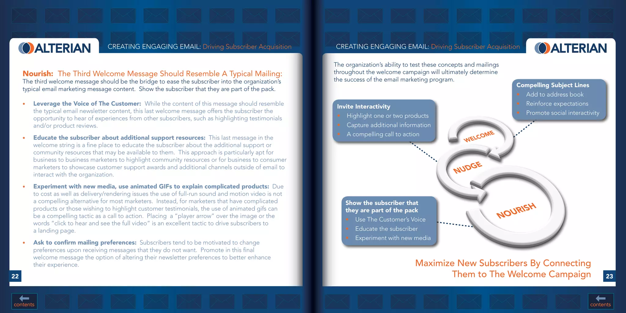 CREATING ENGAGING EMAIL: Driving Subscriber Acquisition               CREATING ENGAGING EMAIL: Driving Subscriber Acquisition

                                                                                                           The organization’s ability to test these concepts and mailings
     Nourish:		The Third Welcome Message Should Resemble A Typical Mailing:                                throughout the welcome campaign will ultimately determine
     The third welcome message should be the bridge to ease the subscriber into the organization’s         the success of the email marketing program.
                                                                                                                                                                               Compelling	Subject	Lines
     typical email marketing message content. Show the subscriber that they are part of the pack.
                                                                                                                                                                               •	 Add to address book
     •	   Leverage	the	Voice	of	The	Customer:		While the content of this message should resemble            Invite	Interactivity                                               •	 Reinforce expectations
          the typical email newsletter content, this last welcome message offers the subscriber the                                                                            •	 Promote social interactivity
          opportunity to hear of experiences from other subscribers, such as highlighting testimonials      •	 Highlight one or two products
          and/or product reviews.                                                                           •	 Capture additional information
                                                                                                            •	 A compelling call to action                      CO  ME
     •	   Educate	the	subscriber	about	additional	support	resources: This last message in the                                                               WEL
          welcome string is a fine place to educate the subscriber about the additional support or
          community resources that may be available to them. This approach is particularly apt for
          business to business marketers to highlight community resources or for business to consumer
                                                                                                                                                               GE
                                                                                                                                                        NUD
          marketers to showcase customer support awards and additional channels outside of email to
          interact with the organization.
     •	   Experiment	with	new	media,	use	animated	GIFs	to	explain	complicated	products: Due
          to cost as well as delivery/rendering issues the use of full-run sound and motion video is not
          a compelling alternative for most marketers. Instead, for marketers that have complicated            Show	the	subscriber	that
          products or those wishing to highlight customer testimonials, the use of animated gifs can                                                                            RIS H
                                                                                                                                                                            NOU
                                                                                                               they	are	part	of	the	pack
          be a compelling tactic as a call to action. Placing a “player arrow” over the image or the
                                                                                                               •	 Use The Customer’s Voice
          words “click to hear and see the full video” is an excellent tactic to drive subscribers to
          a landing page.                                                                                      •	 Educate the subscriber
                                                                                                               •	 Experiment with new media
     •	   Ask	to	confirm	mailing	preferences: Subscribers tend to be motivated to change
          preferences upon receiving messages that they do not want. Promote in this final
          welcome message the option of altering their newsletter preferences to better enhance
          their experience.                                                                                                              Maximize New Subscribers By Connecting
22                                                                                                                                              Them to The Welcome Campaign                                     23



contents                                                                                                                                                                                                  contents
 