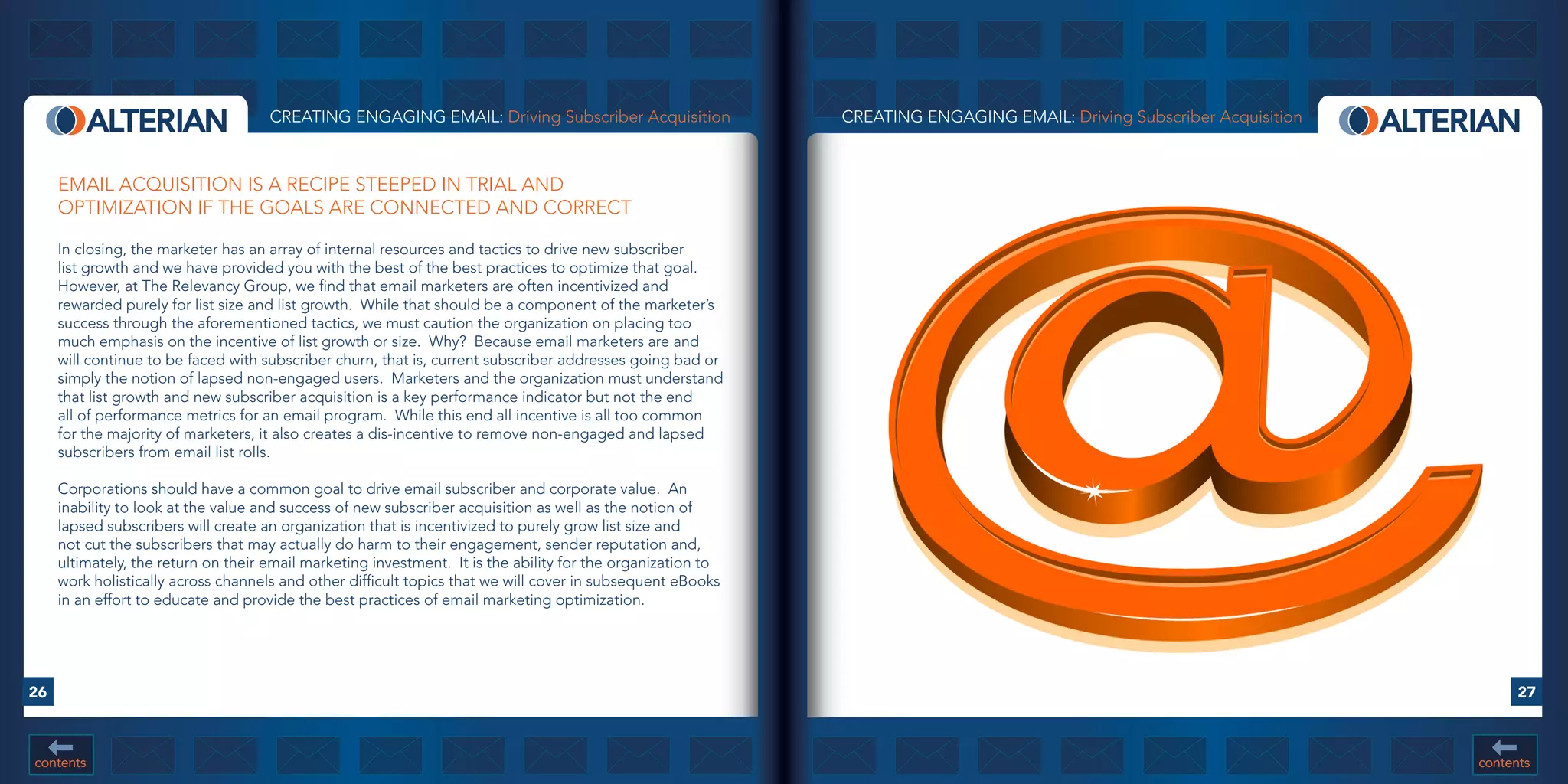 CREATING ENGAGING EMAIL: Driving Subscriber Acquisition                 CREATING ENGAGING EMAIL: Driving Subscriber Acquisition



     EMAIL ACQUISITION IS A RECIPE STEEPED IN TRIAL AND
     OPTIMIZATION IF THE GOALS ARE CONNECTED AND CORRECT

     In closing, the marketer has an array of internal resources and tactics to drive new subscriber
     list growth and we have provided you with the best of the best practices to optimize that goal.
     However, at The Relevancy Group, we find that email marketers are often incentivized and
     rewarded purely for list size and list growth. While that should be a component of the marketer’s
     success through the aforementioned tactics, we must caution the organization on placing too
     much emphasis on the incentive of list growth or size. Why? Because email marketers are and
     will continue to be faced with subscriber churn, that is, current subscriber addresses going bad or
     simply the notion of lapsed non-engaged users. Marketers and the organization must understand
     that list growth and new subscriber acquisition is a key performance indicator but not the end
     all of performance metrics for an email program. While this end all incentive is all too common
     for the majority of marketers, it also creates a dis-incentive to remove non-engaged and lapsed
     subscribers from email list rolls.

     Corporations should have a common goal to drive email subscriber and corporate value. An
     inability to look at the value and success of new subscriber acquisition as well as the notion of
     lapsed subscribers will create an organization that is incentivized to purely grow list size and
     not cut the subscribers that may actually do harm to their engagement, sender reputation and,
     ultimately, the return on their email marketing investment. It is the ability for the organization to
     work holistically across channels and other difficult topics that we will cover in subsequent eBooks
     in an effort to educate and provide the best practices of email marketing optimization.




26                                                                                                                                                                           27



contents                                                                                                                                                               contents
 