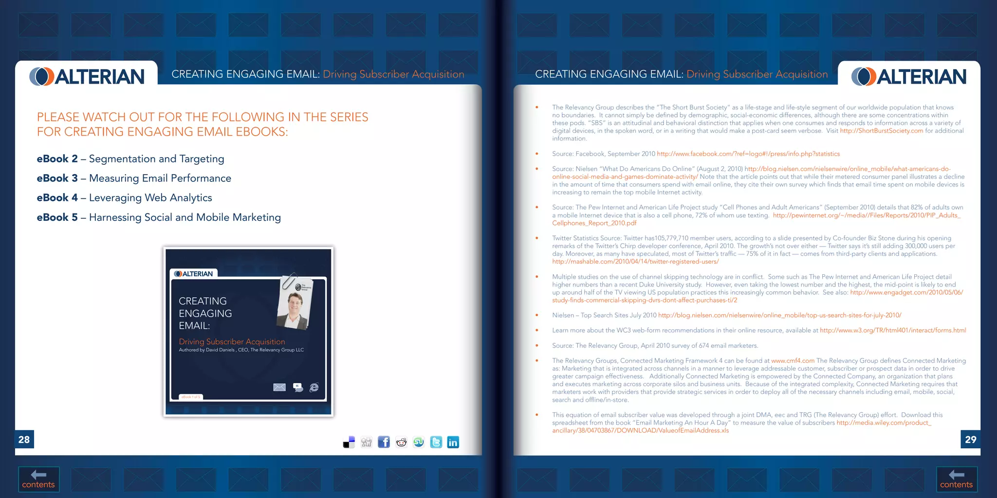 CREATING ENGAGING EMAIL: Driving Subscriber Acquisition     CREATING ENGAGING EMAIL: Driving Subscriber Acquisition


                                                                                           •	   The Relevancy Group describes the “The Short Burst Society” as a life-stage and life-style segment of our worldwide population that knows
     PLEASE WATCH OUT FOR THE FOLLOWING IN THE SERIES                                           no boundaries. It cannot simply be defined by demographic, social-economic differences, although there are some concentrations within
                                                                                                these pods. “SBS” is an attitudinal and behavioral distinction that applies when one consumes and responds to information across a variety of
     FOR CREATING ENGAGING EMAIL EBOOKS:                                                        digital devices, in the spoken word, or in a writing that would make a post-card seem verbose. Visit http://ShortBurstSociety.com for additional
                                                                                                information.

                                                                                           •	   Source: Facebook, September 2010 http://www.facebook.com/?ref=logo#!/press/info.php?statistics
     eBook	2 – Segmentation and Targeting
                                                                                           •	   Source: Nielsen “What Do Americans Do Online” (August 2, 2010) http://blog.nielsen.com/nielsenwire/online_mobile/what-americans-do-
     eBook	3 – Measuring Email Performance                                                      online-social-media-and-games-dominate-activity/ Note that the article points out that while their metered consumer panel illustrates a decline
                                                                                                in the amount of time that consumers spend with email online, they cite their own survey which finds that email time spent on mobile devices is
                                                                                                increasing to remain the top mobile Internet activity.
     eBook	4 – Leveraging Web Analytics
                                                                                           •	   Source: The Pew Internet and American Life Project study “Cell Phones and Adult Americans” (September 2010) details that 82% of adults own
     eBook	5 – Harnessing Social and Mobile Marketing                                           a mobile Internet device that is also a cell phone, 72% of whom use texting. http://pewinternet.org/~/media//Files/Reports/2010/PIP_Adults_
                                                                                                Cellphones_Report_2010.pdf

                                                                                           •	   Twitter Statistics Source: Twitter has105,779,710 member users, according to a slide presented by Co-founder Biz Stone during his opening
                                                                                                remarks of the Twitter’s Chirp developer conference, April 2010. The growth’s not over either — Twitter says it’s still adding 300,000 users per
                                                                                                day. Moreover, as many have speculated, most of Twitter’s traffic — 75% of it in fact — comes from third-party clients and applications.
                                                                                                http://mashable.com/2010/04/14/twitter-registered-users/

                                                                                           •	   Multiple studies on the use of channel skipping technology are in conflict. Some such as The Pew Internet and American Life Project detail
                                                                                                higher numbers than a recent Duke University study. However, even taking the lowest number and the highest, the mid-point is likely to end
                                                                                                up around half of the TV viewing US population practices this increasingly common behavior. See also: http://www.engadget.com/2010/05/06/
                                CREATING                                                        study-finds-commercial-skipping-dvrs-dont-affect-purchases-ti/2

                                ENGAGING                                                   •	   Nielsen – Top Search Sites July 2010 http://blog.nielsen.com/nielsenwire/online_mobile/top-us-search-sites-for-july-2010/
                                EMAIL:                                                     •	   Learn more about the WC3 web-form recommendations in their online resource, available at http://www.w3.org/TR/html401/interact/forms.html
                                Driving Subscriber Acquisition                             •	   Source: The Relevancy Group, April 2010 survey of 674 email marketers.
                                Authored by David Daniels , CEO, The Relevancy Group LLC

                                                                                           •	   The Relevancy Groups, Connected Marketing Framework 4 can be found at www.cmf4.com The Relevancy Group defines Connected Marketing
                                                                                                as: Marketing that is integrated across channels in a manner to leverage addressable customer, subscriber or prospect data in order to drive
                                                                                                greater campaign effectiveness. Additionally Connected Marketing is empowered by the Connected Company, an organization that plans
                                                                                                and executes marketing across corporate silos and business units. Because of the integrated complexity, Connected Marketing requires that
                                                                                                marketers work with providers that provide strategic services in order to deploy all of the necessary channels including email, mobile, social,
                                 eBook 1 of 5
                                                                                                search and offline/in-store.

                                                                                           •	   This equation of email subscriber value was developed through a joint DMA, eec and TRG (The Relevancy Group) effort. Download this
                                                                                                spreadsheet from the book “Email Marketing An Hour A Day” to measure the value of subscribers http://media.wiley.com/product_
                                                                                                ancillary/38/04703867/DOWNLOAD/ValueofEmailAddress.xls
28                                                                                                                                                                                                                                                 29



contents                                                                                                                                                                                                                                  contents
 