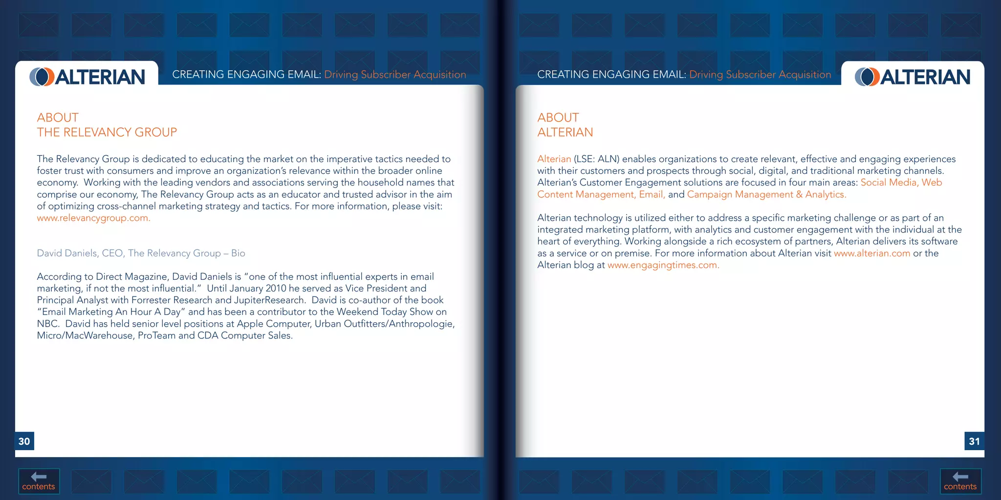 CREATING ENGAGING EMAIL: Driving Subscriber Acquisition             CREATING ENGAGING EMAIL: Driving Subscriber Acquisition



     ABOUT                                                                                             ABOUT
     THE RELEVANCY GROUP                                                                               ALTERIAN

     The Relevancy Group is dedicated to educating the market on the imperative tactics needed to      Alterian (LSE: ALN) enables organizations to create relevant, effective and engaging experiences
     foster trust with consumers and improve an organization’s relevance within the broader online     with their customers and prospects through social, digital, and traditional marketing channels.
     economy. Working with the leading vendors and associations serving the household names that       Alterian’s Customer Engagement solutions are focused in four main areas: Social Media, Web
     comprise our economy, The Relevancy Group acts as an educator and trusted advisor in the aim      Content Management, Email, and Campaign Management & Analytics.
     of optimizing cross-channel marketing strategy and tactics. For more information, please visit:
     www.relevancygroup.com.                                                                           Alterian technology is utilized either to address a specific marketing challenge or as part of an
                                                                                                       integrated marketing platform, with analytics and customer engagement with the individual at the
                                                                                                       heart of everything. Working alongside a rich ecosystem of partners, Alterian delivers its software
     David Daniels, CEO, The Relevancy Group – Bio                                                     as a service or on premise. For more information about Alterian visit www.alterian.com or the
                                                                                                       Alterian blog at www.engagingtimes.com.
     According to Direct Magazine, David Daniels is “one of the most influential experts in email
     marketing, if not the most influential.” Until January 2010 he served as Vice President and
     Principal Analyst with Forrester Research and JupiterResearch. David is co-author of the book
     “Email Marketing An Hour A Day” and has been a contributor to the Weekend Today Show on
     NBC. David has held senior level positions at Apple Computer, Urban Outfitters/Anthropologie,
     Micro/MacWarehouse, ProTeam and CDA Computer Sales.




30                                                                                                                                                                                                           31



contents                                                                                                                                                                                             contents
 