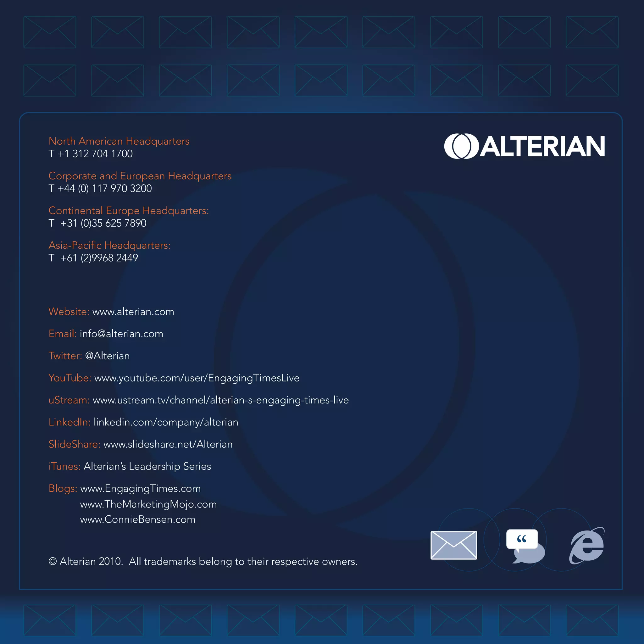 North American Headquarters
T +1 312 704 1700

Corporate and European Headquarters
T +44 (0) 117 970 3200

Continental Europe Headquarters:
T +31 (0)35 625 7890

Asia-Pacific Headquarters:
T +61 (2)9968 2449




Website: www.alterian.com

Email: info@alterian.com

Twitter: @Alterian

YouTube: www.youtube.com/user/EngagingTimesLive

uStream: www.ustream.tv/channel/alterian-s-engaging-times-live

LinkedIn: linkedin.com/company/alterian

SlideShare: www.slideshare.net/Alterian

iTunes: Alterian’s Leadership Series

Blogs: www.EngagingTimes.com
       www.TheMarketingMojo.com
       www.ConnieBensen.com


© Alterian 2010. All trademarks belong to their respective owners.
 