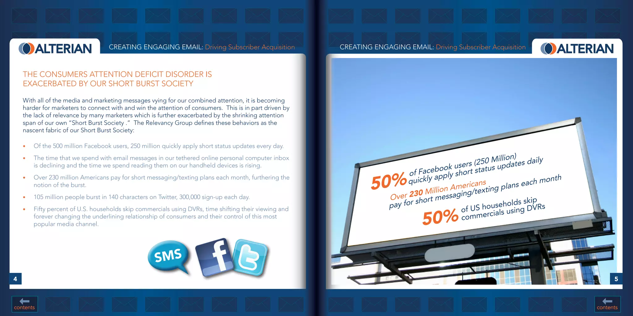 CREATING ENGAGING EMAIL: Driving Subscriber Acquisition              CREATING ENGAGING EMAIL: Driving Subscriber Acquisition



    THE CONSUMERS ATTENTION DEFICIT DISORDER IS
    EXACERBATED BY OUR SHORT BURST SOCIETY

    With all of the media and marketing messages vying for our combined attention, it is becoming
    harder for marketers to connect with and win the attention of consumers. This is in part driven by
    the lack of relevance by many marketers which is further exacerbated by the shrinking attention
    span of our own “Short Burst Society .” The Relevancy Group defines these behaviors as the
    nascent fabric of our Short Burst Society:

    •	   Of the 500 million Facebook users, 250 million quickly apply short status updates every day.

                                                                                                                                                          lion)
                                                                                                                                                   250 Milpdates daily
    •	   The time that we spend with email messages in our tethered online personal computer inbox
         is declining and the time we spend reading them on our handheld devices is rising.                                                users (
                                                                                                                                  cebook short status u
                                                                                                                             of Fa apply
                                                                                                                 50%         quickly                                  month
    •	   Over 230 million Americans pay for short messaging/texting plans each month, furthering the
         notion of the burst.
                                                                                                                                        n Ame  ricans ng plans each
                                                                                                                                0 Millio ssaging/texti
    •	   105 million people burst in 140 characters on Twitter, 300,000 sign-up each day.                              Over 23 hort me
                                                                                                                       pay for
                                                                                                                               s                            olds skip
         Fifty percent of U.S. households skip commercials using DVRs, time shifting their viewing and                                       of U S househusing DVRs
                                                                                                                                 50%
    •	
                                                                                                                                                      cials
         forever changing the underlining relationship of consumers and their control of this most                                           commer
         popular media channel.




                                                     SMS
4                                                                                                                                                                                   5



contents                                                                                                                                                                      contents
 