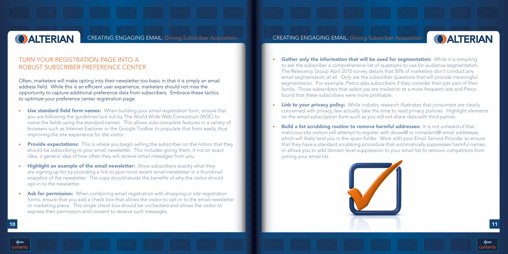 CREATING ENGAGING EMAIL: Driving Subscriber Acquisition                 CREATING ENGAGING EMAIL: Driving Subscriber Acquisition



     TURN YOUR REGISTRATION PAGE INTO A                                                                      •	   Gather	only	the	information	that	will	be	used	for	segmentation: While it is tempting
     ROBUST SUBSCRIBER PREFERENCE CENTER                                                                          to ask the subscriber a comprehensive list of questions to use for audience segmentation,
                                                                                                                  The Relevancy Group April 2010 survey details that 50% of marketers don’t conduct any
                                                                                                                  email segmentation at all. Only ask the subscriber questions that will provide meaningful
     Often, marketers will make opting into their newsletter too basic in that it is simply an email              segmentation. For example, Petco asks subscribers if they consider their pet part of their
     address field. While this is an efficient user experience, marketers should not miss the                     family. Those subscribers that select yes are mailed to at a more frequent rate and Petco
     opportunity to capture additional preference data from subscribers. Embrace these tactics                    found that these subscribers were more profitable.
     to optimize your preference center registration page:
                                                                                                             •	   Link	to	your	privacy	policy: While industry research illustrates that consumers are clearly
     •	   Use	standard	field	form	names:		When building your email registration form, ensure that                 concerned with privacy, few actually take the time to read privacy policies. Highlight elements
          you are following the guidelines laid out by The World Wide Web Consortium (W3C) to                     on the email subscription form such as you will not share data with third parties.
          name the fields using the standard names. This allows auto-complete features in a variety of
          browsers such as Internet Explorer or the Google Toolbar to populate that form easily, thus        •	   Build	a	list	scrubbing	routine	to	remove	harmful	addresses: It is not unheard of that
          improving the site experience for the visitor.                                                          malicious site visitors will attempt to register with abuse@ or complaint@ email addresses,
                                                                                                                  which will likely land you in the spam folder. Work with your Email Service Provider to ensure
     •	   Provide	expectations: This is where you begin selling the subscriber on the notion that they            that they have a standard scrubbing procedure that automatically suppresses harmful names,
          should be subscribing to your email newsletter. This includes giving them, if not an exact              or allows you to add domain level suppression to your email list to remove competitors from
          idea, a general idea of how often they will receive email messages from you.                            joining your email list.
     •	   Highlight	an	example	of	the	email	newsletter: Show subscribers exactly what they
          are signing up for by providing a link to your most recent email newsletter in a thumbnail
          snapshot of the newsletter. The copy should exude the benefits of why the visitor should
          opt-in to the newsletter.
     •	   Ask	for	permission: When combining email registration with shopping or site registration
          forms, ensure that you add a check box that allows the visitor to opt-in to the email newsletter
          or marketing piece. This single check box should be unchecked and allows the visitor to
          express their permission and consent to receive such messages.

10                                                                                                                                                                                                                   11



contents                                                                                                                                                                                                       contents
 