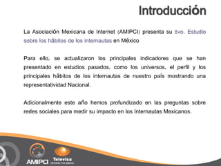 Introducción
La Asociación Mexicana de Internet (AMIPCI) presenta su 8vo. Estudio
sobre los hábitos de los internautas en México

Para ello, se actualizaron los principales indicadores que se han
presentado en estudios pasados, como los universos, el perfil y los
principales hábitos de los internautas de nuestro país mostrando una
representatividad Nacional.

Adicionalmente este año hemos profundizado en las preguntas sobre
redes sociales para medir su impacto en los Internautas Mexicanos.
 
