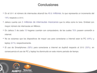 Conclusiones

•   En el 2011 el número de internautas alcanzó los 40.6 millones, lo que representa un incremento del

    14% respecto a 2010.
•   Jalisco cuenta con 3 millones de internautas mexicanos que lo sitúa como la 3era. Entidad con
    mayor número de internautas en México.
•   En Jalisco 3 de cada 10 hogares cuentan con computadora, de las cuales 76% poseen conexión a
    internet.
•   No es sorpresa que los dispositivos de mayor uso para conectarse a internet sean la PC (64%) y

    laptop (61%) respectivamente.

•   El uso de Smartphones (58%) para conectarse a internet se duplicó respecto al 2010 (26%), en
    consecuencia el uso de PC y laptop ha disminuido en este mismo periodo de tiempo.
 