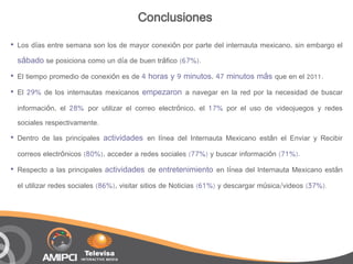 Conclusiones
•   Los días entre semana son los de mayor conexión por parte del internauta mexicano, sin embargo el
    sábado se posiciona como un día de buen tráfico (67%).
•   El tiempo promedio de conexión es de 4 horas y 9 minutos, 47 minutos más que en el 2011.

•   El 29% de los internautas mexicanos empezaron a navegar en la red por la necesidad de buscar

    información, el 28% por utilizar el correo electrónico, el 17% por el uso de videojuegos y redes
    sociales respectivamente.
•   Dentro de las principales actividades en línea del Internauta Mexicano están el Enviar y Recibir

    correos electrónicos (80%), acceder a redes sociales (77%) y buscar información (71%).

•   Respecto a las principales actividades de entretenimiento en línea del Internauta Mexicano están

    el utilizar redes sociales (86%), visitar sitios de Noticias (61%) y descargar música/videos (37%).
 