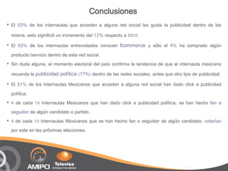 Conclusiones
•   El 53% de los internautas que acceden a alguna red social les gusta la publicidad dentro de las

    misma, esto significó un incremento del 12% respecto a 2010.

•   El 50% de los internautas entrevistados conocen fcommerce y sólo el 4% ha comprado algún
    producto/servicio dentro de esta red social.
•   Sin duda alguna, el momento electoral del país confirma la tendencia de que el internauta mexicano
    recuerda la publicidad política (77%) dentro de las redes sociales, antes que otro tipo de publicidad.

•   El 51% de los Internautas Mexicanos que acceden a alguna red social han dado click a publicidad
    política.
•   4 de cada 10 Internautas Mexicanos que han dado click a publicidad política, se han hecho fan o
    seguidor de algún candidato o partido.
•   4 de cada 10 Internautas Mexicanos que se han hecho fan o seguidor de algún candidato, votarían
    por este en las próximas elecciones.
 