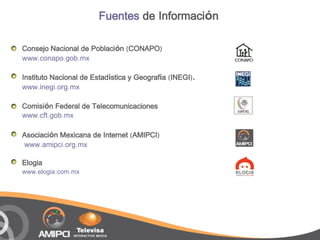 Fuentes de Información

Consejo Nacional de Población (CONAPO)
www.conapo.gob.mx

Instituto Nacional de Estadística y Geografía (INEGI).
www.inegi.org.mx

Comisión Federal de Telecomunicaciones
www.cft.gob.mx

Asociación Mexicana de Internet (AMIPCI)
www.amipci.org.mx

Elogia
www.elogia.com.mx
 
