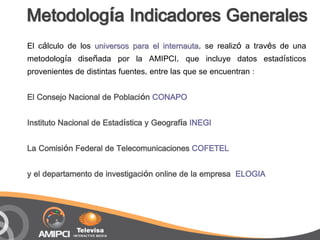 Metodología Indicadores Generales
El cálculo de los universos para el internauta, se realizó a través de una
metodología diseñada por la AMIPCI, que incluye datos estadísticos
provenientes de distintas fuentes, entre las que se encuentran :

El Consejo Nacional de Población CONAPO

Instituto Nacional de Estadística y Geografía INEGI

La Comisión Federal de Telecomunicaciones COFETEL

y el departamento de investigación online de la empresa ELOGIA
 