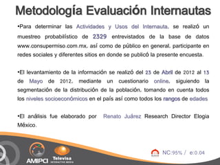 Metodología Evaluación Internautas
•Para determinar las Actividades y Usos del Internauta, se realizó un
muestreo probabilístico de 2329 entrevistados de la base de datos
www.consupermiso.com.mx, así como de público en general, participante en
redes sociales y diferentes sitios en donde se publicó la presente encuesta.

•El levantamiento de la información se realizó del 23 de Abril de 2012 al 13
de Mayo de 2012, mediante un cuestionario online, siguiendo la
segmentación de la distribución de la población, tomando en cuenta todos
los niveles socioeconómicos en el país así como todos los rangos de edades

•El análisis fue elaborado por   Renato Juárez Research Director Elogia
México.



                                                         NC:95% / e:0.04
 