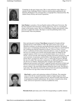 Anthology Contributors                                                                              Page 10 of 13




                          Cambridge for the past sixteen years. She is a poet and prose writer. Diane is a
                          member of the Cambridge Writers Collective and has poetry published by the
                          Waterloo-Wellington CAA, Serengeti Press, Craigleigh Press, Hammered Out, The
                          Ontario Poetry Society and Ascent Aspirations.




                         Amy Postma is currently a 3rd year English student at Mcmaster University. She
                         has been featured in the University’s literary paper twice, once as a second place
                         winner in their poetry contest. She lives in Burlington, Ontario and currently works
                         part time to support her studies. She hopes to enter the publishing field or write
                         professionally when she graduates.




                            Born and educated in Ireland, Nora Ryan immigrated to Canada with her
                            husband and two small children in 1981. She spent sixteen years in rural
                            Manitoba working as an educator and health promotion specialist. Her special
                            interest area is in mentoring and family life. Two years living on a small island in
                            the Caribbean provided the inspiration for Ryan’s first two works. Cracked
                            Conch, a collection of short stories and poems delivers a series of vignettes into
                            the lives of a colorful cast of misfits and mischief-makers all shaped by that
                            exquisite tapestry of life woven on sun-drenched islands. Across the Great
                            Divide, a novel set in the same landscape examines the divide caused by race and
                            socio-economic circumstances and the ability of the human spirit to bridge the
                            divide. Ryan’s second novel, Marie’s Story, is told in the first person, through
                            the eyes of a child. This story puts a human face on AIDS and brings the reader
                            into the lives of children, illuminating their struggles and triumphs in a
                            haphazard and uncertain world. Ryan’s ongoing research and travels in Haiti and
                            her love and concern for the plight of children in this the western hemisphere’s
                            poorest country is the motivating influence behind her latest work. Nora Ryan is
                            a pen name. The author has chosen this name to honor her paternal grandmother
                            who was born in an age when women did not have a voice.


                             Alan Scott is a native and continuing resident of California. The serpentine
                             course of his life has wound from honor student to hippie dropout to office
                             worker to science student to political activist, and most recently taken the form
                             of unemployed non-profit administrator. He has been a closeted writer all the
                             while, and Ascent Aspirations is the first to publish his work.




                           Florentia Scott spent many years of her life masquerading as a public relations




http://www.ascentaspirations.ca/anthologycontributorsfive.htm                                           4/11/2011
 