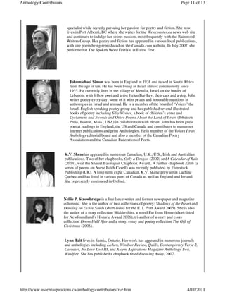 Anthology Contributors                                                                           Page 11 of 13




                          specialist while secretly pursuing her passion for poetry and fiction. She now
                          lives in Port Alberni, BC where she writes for the Westcoaster.ca news web site
                          and continues to indulge her secret passion, most frequently with the Rainwood
                          Writers Group. Her poetry and fiction has appeared in various local publications,
                          with one poem being reproduced on the Canada.com website. In July 2007, she
                          performed at The Spoken Word Festival at Forest Fest.




                            Johnmichael Simon was born in England in 1938 and raised in South Africa
                            from the age of ten. He has been living in Israel almost continuously since
                            1955. He currently lives in the village of Metulla, Israel on the border of
                            Lebanon, with fellow poet and artist Helen Bar-Lev, their cats and a dog. John
                            writes poetry every day; some of it wins prizes and honorable mentions in
                            anthologies in Israel and abroad. He is a member of the board of ‘Voices’ the
                            Israeli English speaking poetry group and has published several illustrated
                            books of poetry including Silly Wishes, a book of children’s verse and
                            Cyclamens and Swords and Other Poems About the Land of Israel (Ibbetson
                            Press, Boston, Mass., USA) in collaboration with Helen. John has been guest
                            poet at readings in England, the US and Canada and contributes to numerous
                            Internet publications and print Anthologies. He is member of the Voices Israel
                            Anthology editorial board and also a member of the Canadian Poetry
                            Association and the Canadian Federation of Poets.


                         K.V. Skenehas appeared in numerous Canadian, U.K., U.S., Irish and Australian
                         publications. Two of her chapbooks, Only a Dragon (2002) andA Calendar of Rain
                         (2004), won the Shaunt Basmajian Chapbook Award . A further chapbook Edith (a
                         series of poems on Nurse Edith Cavell) was recently published by Flarestack
                         Publishing (UK). A long-term expat Canadian, K.V. Skene grew up in Lachine
                         Quebec and has lived in various parts of Canada as well as England and Ireland.
                         She is presently ensconced in Oxford.



                         Nellie P. Strowbridge is a free lance writer and former newspaper and magazine
                         columnist. She is the author of two collections of poetry: Shadows of the Heart and
                         Dancing on Ochre Sands (short-listed for the E. J. Pratt Award 2005). She is also
                         the author of a story collection Widdershins, a novel Far from Home (short-listed
                         for Newfoundland’s Historic Award 2006), tri-author of a story and essay
                         collection Doors Held Ajar and a story, essay and poetry collection The Gift of
                         Christmas (2006).


                         Lynn Tait lives in Sarnia, Ontario. Her work has appeared in numerous journals
                         and anthologies including Lichen, Windsor Review, Quills, Contemporary Verse 2,
                         Carousel, No Love Lost III, and Ascent Aspirations Magazine Anthology Two,
                         Windfire. She has published a chapbook titled Breaking Away, 2002.




http://www.ascentaspirations.ca/anthologycontributorsfive.htm                                        4/11/2011
 