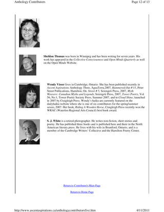 Anthology Contributors                                                                           Page 12 of 13




                     Sheldon Thomas was born in Winnipeg and has been writing for seven years. His
                     work has appeared in the Collective Consciousness and Open Minds Quarterly as well
                     on the Open Minds Website.




                         Wendy Visser lives in Cambridge, Ontario. She has been published recently in
                         Ascent Aspirations Anthology Three, AguaTerra,2007, Hammered Out # 11, Peter
                         Street Publications, Hamilton, On. Street # 5, Serengeti Press, 2007, Myth
                         Weavers: Canadian Myths and Legends, Serengeti Press, 2007, Tower Poetry, Vol
                         56, No.1, Tower Poetry Society Press, Summer 2007, and in Cloud Shine, launched
                         in 2007 by Craigleigh Press. Wendy’s haiku are currently featured on the
                         dailyhaiku website where she is one of six contributors for the spring/summer
                         sessio, 2007. Her book, Riding A Wooden Horse, Craigleigh Press recently won the
                         WRAC (Waterloo Regional Arts Council) best book award.


                         S. J. White is a retired photographer. He writes non-fiction, short stories and
                         poetry. He has published three books and is published here and there in the North
                         American literary press. He lives with his wife in Brantford, Ontario, and is a
                         member of the Cambridge Writers’ Collective and the Hamilton Poetry Centre.




                                      Return to Contributor's Main Page

                                            Return to Home Page




http://www.ascentaspirations.ca/anthologycontributorsfive.htm                                       4/11/2011
 